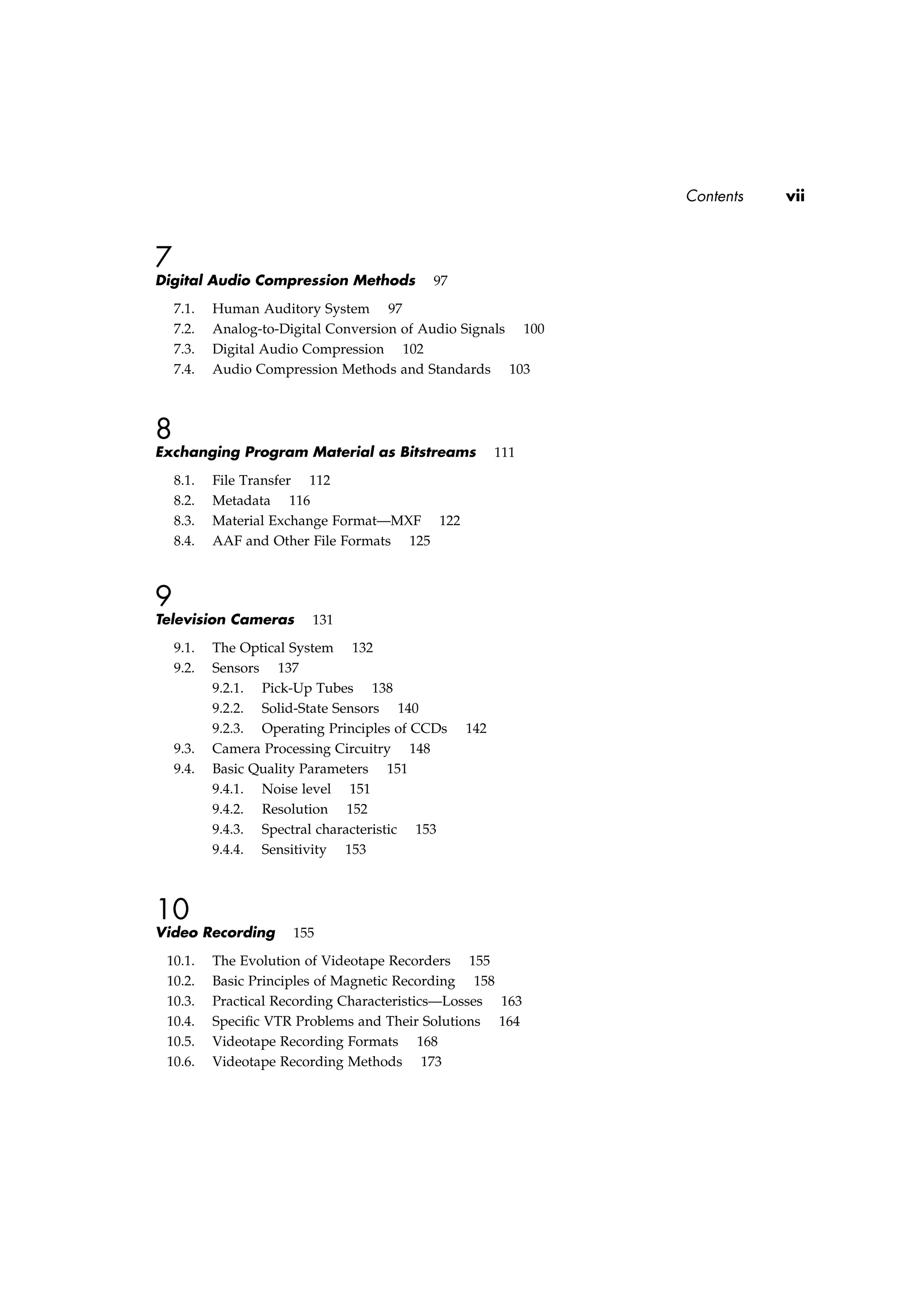 Contents vii
7
Digital Audio Compression Methods 97
7.1. Human Auditory System 97
7.2. Analog-to-Digital Conversion of Audio Signals 100
7.3. Digital Audio Compression 102
7.4. Audio Compression Methods and Standards 103
8
Exchanging Program Material as Bitstreams 111
8.1. File Transfer 112
8.2. Metadata 116
8.3. Material Exchange Format—MXF 122
8.4. AAF and Other File Formats 125
9
Television Cameras 131
9.1. The Optical System 132
9.2. Sensors 137
9.2.1. Pick-Up Tubes 138
9.2.2. Solid-State Sensors 140
9.2.3. Operating Principles of CCDs 142
9.3. Camera Processing Circuitry 148
9.4. Basic Quality Parameters 151
9.4.1. Noise level 151
9.4.2. Resolution 152
9.4.3. Spectral characteristic 153
9.4.4. Sensitivity 153
10
Video Recording 155
10.1. The Evolution of Videotape Recorders 155
10.2. Basic Principles of Magnetic Recording 158
10.3. Practical Recording Characteristics—Losses 163
10.4. Speciﬁc VTR Problems and Their Solutions 164
10.5. Videotape Recording Formats 168
10.6. Videotape Recording Methods 173
 