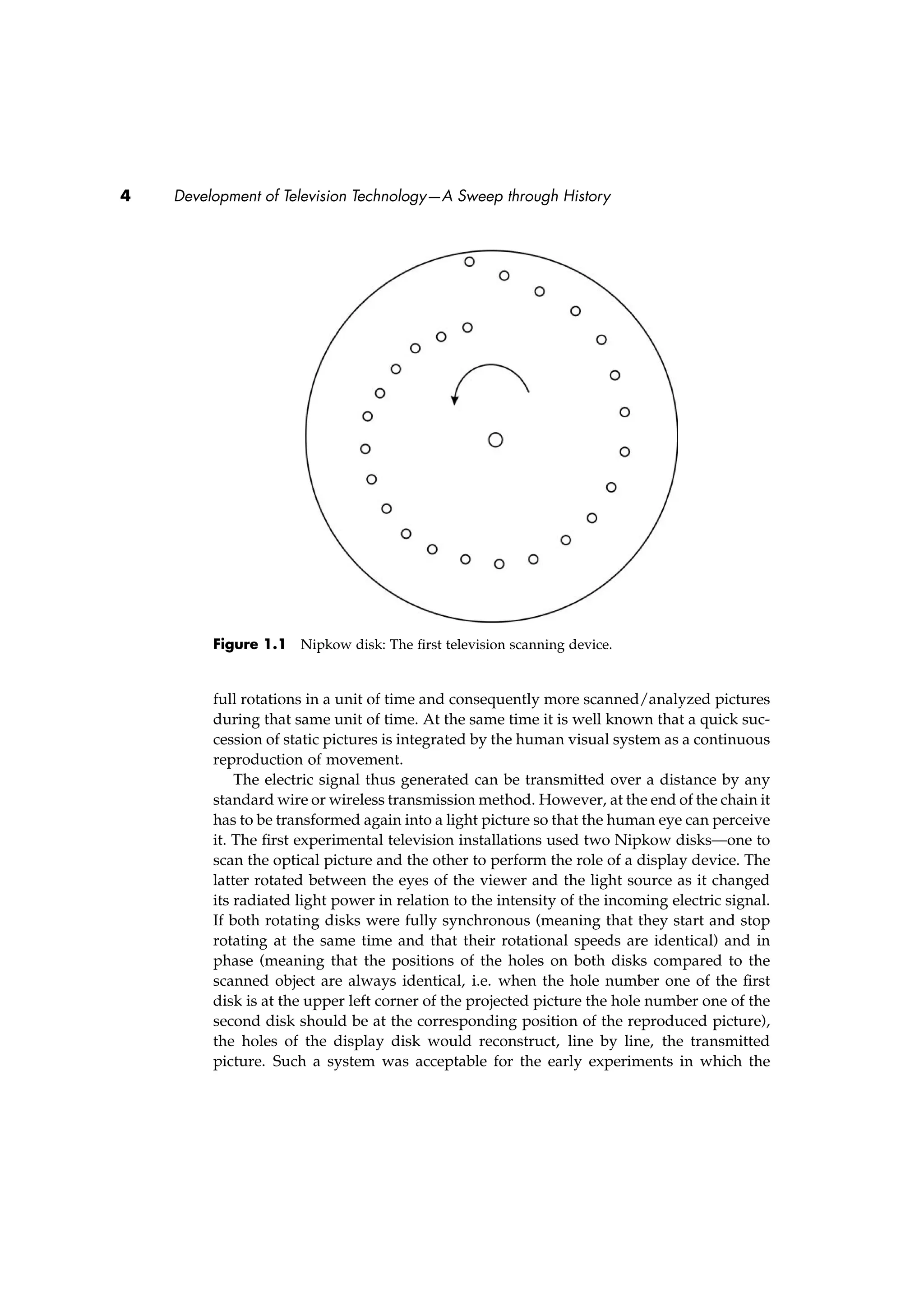 4 Development of Television Technology—A Sweep through History
Figure 1.1 Nipkow disk: The ﬁrst television scanning device.
full rotations in a unit of time and consequently more scanned/analyzed pictures
during that same unit of time. At the same time it is well known that a quick suc-
cession of static pictures is integrated by the human visual system as a continuous
reproduction of movement.
The electric signal thus generated can be transmitted over a distance by any
standard wire or wireless transmission method. However, at the end of the chain it
has to be transformed again into a light picture so that the human eye can perceive
it. The ﬁrst experimental television installations used two Nipkow disks—one to
scan the optical picture and the other to perform the role of a display device. The
latter rotated between the eyes of the viewer and the light source as it changed
its radiated light power in relation to the intensity of the incoming electric signal.
If both rotating disks were fully synchronous (meaning that they start and stop
rotating at the same time and that their rotational speeds are identical) and in
phase (meaning that the positions of the holes on both disks compared to the
scanned object are always identical, i.e. when the hole number one of the ﬁrst
disk is at the upper left corner of the projected picture the hole number one of the
second disk should be at the corresponding position of the reproduced picture),
the holes of the display disk would reconstruct, line by line, the transmitted
picture. Such a system was acceptable for the early experiments in which the
 