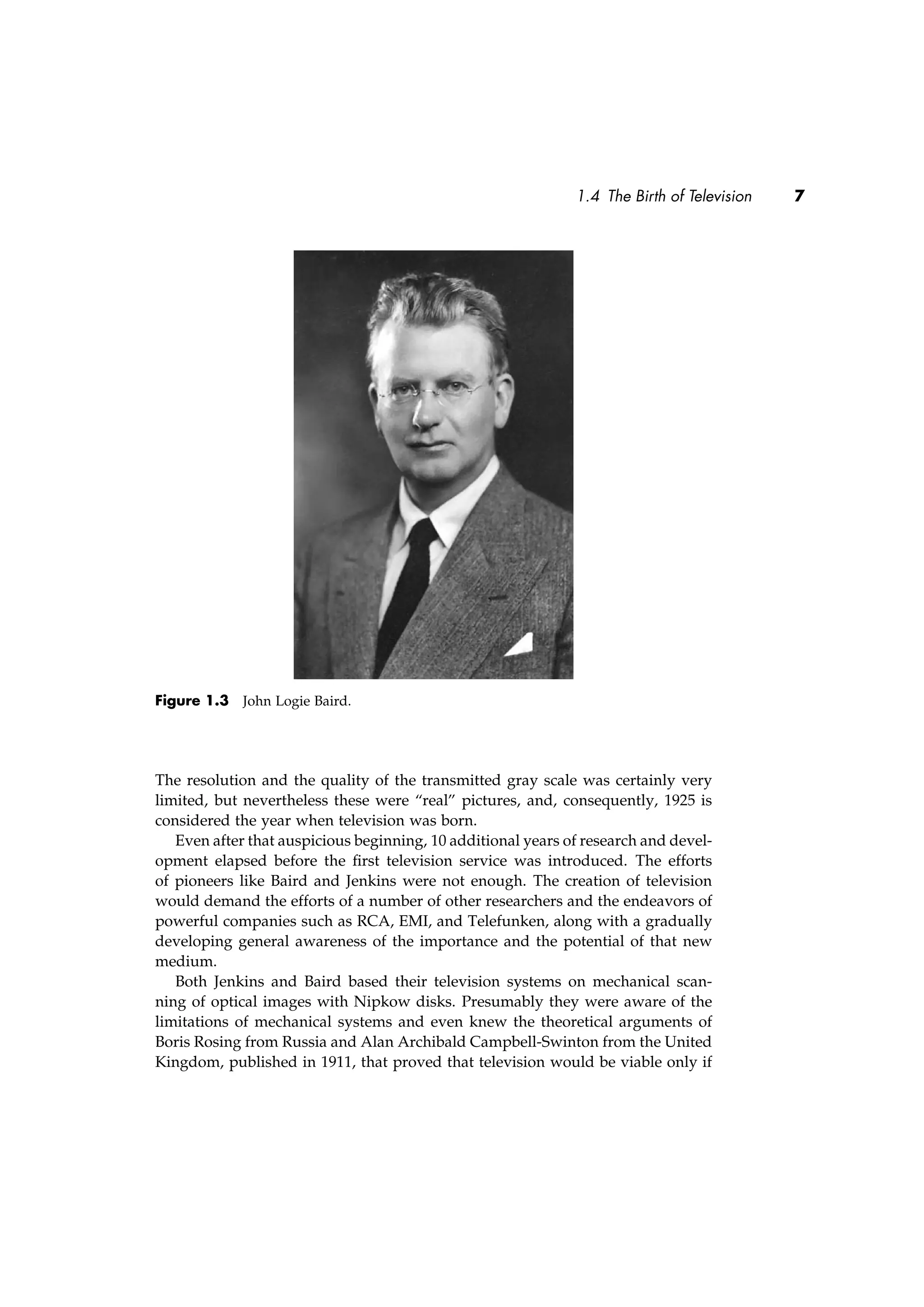 1.4 The Birth of Television 7
Figure 1.3 John Logie Baird.
The resolution and the quality of the transmitted gray scale was certainly very
limited, but nevertheless these were “real” pictures, and, consequently, 1925 is
considered the year when television was born.
Even after that auspicious beginning, 10 additional years of research and devel-
opment elapsed before the ﬁrst television service was introduced. The efforts
of pioneers like Baird and Jenkins were not enough. The creation of television
would demand the efforts of a number of other researchers and the endeavors of
powerful companies such as RCA, EMI, and Telefunken, along with a gradually
developing general awareness of the importance and the potential of that new
medium.
Both Jenkins and Baird based their television systems on mechanical scan-
ning of optical images with Nipkow disks. Presumably they were aware of the
limitations of mechanical systems and even knew the theoretical arguments of
Boris Rosing from Russia and Alan Archibald Campbell-Swinton from the United
Kingdom, published in 1911, that proved that television would be viable only if
 