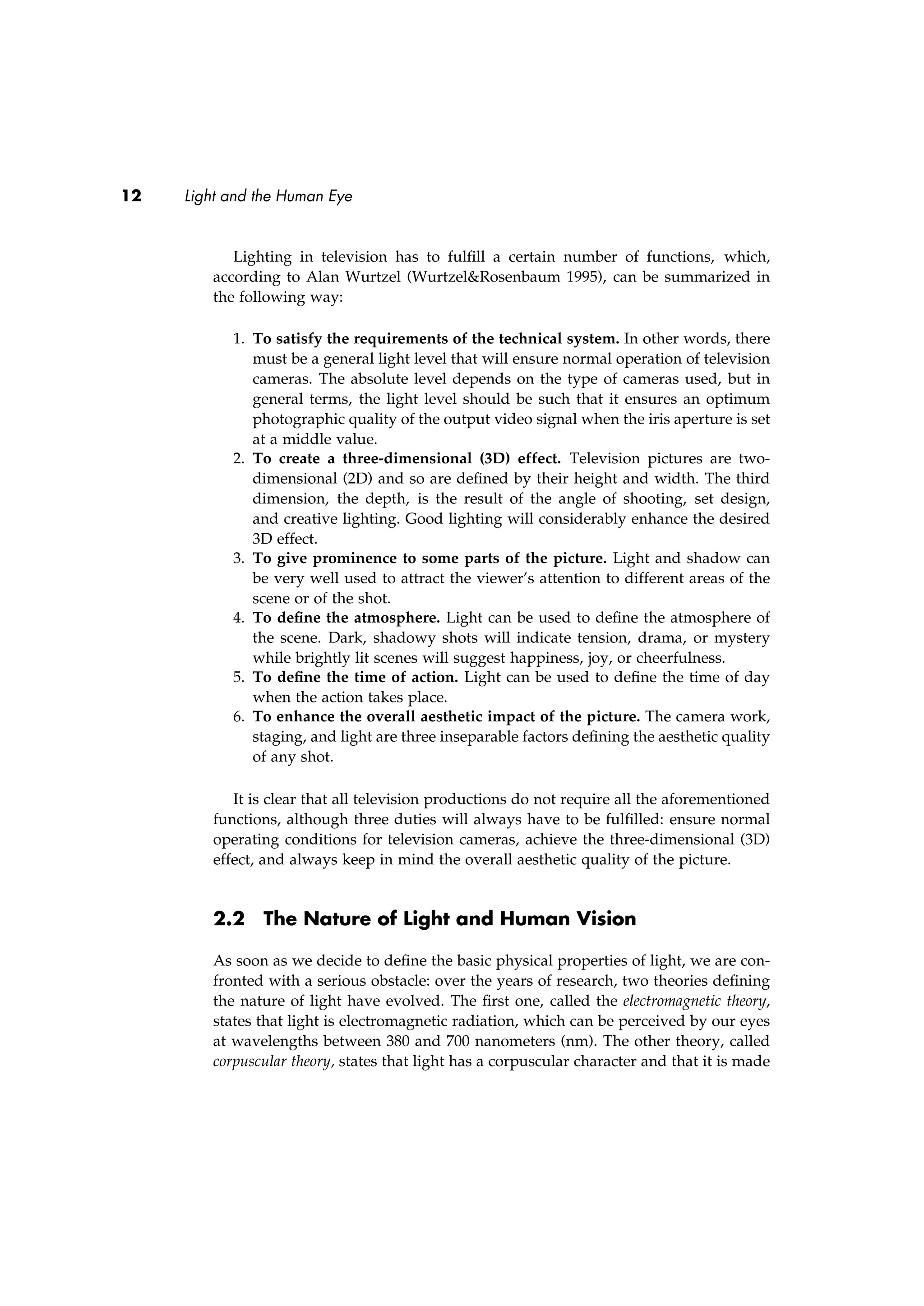 12 Light and the Human Eye
Lighting in television has to fulﬁll a certain number of functions, which,
according to Alan Wurtzel (Wurtzel&Rosenbaum 1995), can be summarized in
the following way:
1. To satisfy the requirements of the technical system. In other words, there
must be a general light level that will ensure normal operation of television
cameras. The absolute level depends on the type of cameras used, but in
general terms, the light level should be such that it ensures an optimum
photographic quality of the output video signal when the iris aperture is set
at a middle value.
2. To create a three-dimensional (3D) effect. Television pictures are two-
dimensional (2D) and so are deﬁned by their height and width. The third
dimension, the depth, is the result of the angle of shooting, set design,
and creative lighting. Good lighting will considerably enhance the desired
3D effect.
3. To give prominence to some parts of the picture. Light and shadow can
be very well used to attract the viewer’s attention to different areas of the
scene or of the shot.
4. To deﬁne the atmosphere. Light can be used to deﬁne the atmosphere of
the scene. Dark, shadowy shots will indicate tension, drama, or mystery
while brightly lit scenes will suggest happiness, joy, or cheerfulness.
5. To deﬁne the time of action. Light can be used to deﬁne the time of day
when the action takes place.
6. To enhance the overall aesthetic impact of the picture. The camera work,
staging, and light are three inseparable factors deﬁning the aesthetic quality
of any shot.
It is clear that all television productions do not require all the aforementioned
functions, although three duties will always have to be fulﬁlled: ensure normal
operating conditions for television cameras, achieve the three-dimensional (3D)
effect, and always keep in mind the overall aesthetic quality of the picture.
2.2 The Nature of Light and Human Vision
As soon as we decide to deﬁne the basic physical properties of light, we are con-
fronted with a serious obstacle: over the years of research, two theories deﬁning
the nature of light have evolved. The ﬁrst one, called the electromagnetic theory,
states that light is electromagnetic radiation, which can be perceived by our eyes
at wavelengths between 380 and 700 nanometers (nm). The other theory, called
corpuscular theory, states that light has a corpuscular character and that it is made
 