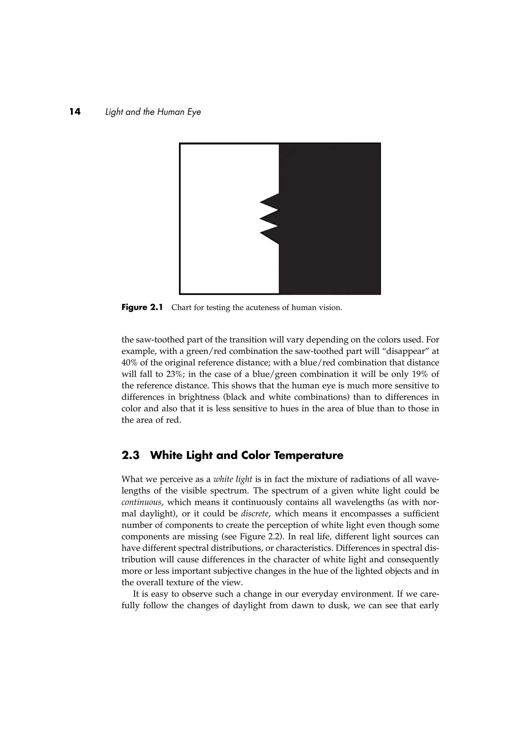 14 Light and the Human Eye
Figure 2.1 Chart for testing the acuteness of human vision.
the saw-toothed part of the transition will vary depending on the colors used. For
example, with a green/red combination the saw-toothed part will “disappear” at
40% of the original reference distance; with a blue/red combination that distance
will fall to 23%; in the case of a blue/green combination it will be only 19% of
the reference distance. This shows that the human eye is much more sensitive to
differences in brightness (black and white combinations) than to differences in
color and also that it is less sensitive to hues in the area of blue than to those in
the area of red.
2.3 White Light and Color Temperature
What we perceive as a white light is in fact the mixture of radiations of all wave-
lengths of the visible spectrum. The spectrum of a given white light could be
continuous, which means it continuously contains all wavelengths (as with nor-
mal daylight), or it could be discrete, which means it encompasses a sufﬁcient
number of components to create the perception of white light even though some
components are missing (see Figure 2.2). In real life, different light sources can
have different spectral distributions, or characteristics. Differences in spectral dis-
tribution will cause differences in the character of white light and consequently
more or less important subjective changes in the hue of the lighted objects and in
the overall texture of the view.
It is easy to observe such a change in our everyday environment. If we care-
fully follow the changes of daylight from dawn to dusk, we can see that early
 