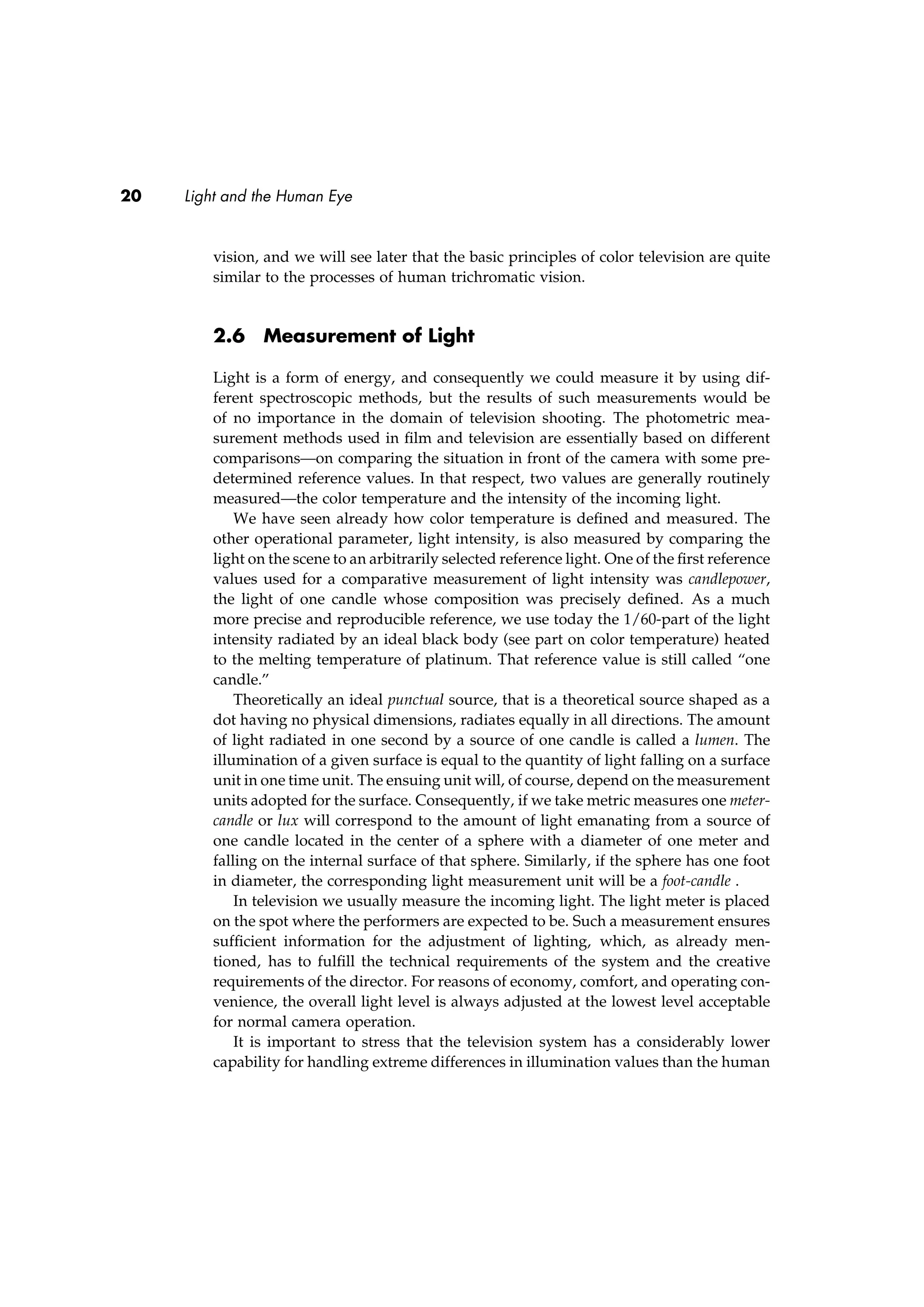 20 Light and the Human Eye
vision, and we will see later that the basic principles of color television are quite
similar to the processes of human trichromatic vision.
2.6 Measurement of Light
Light is a form of energy, and consequently we could measure it by using dif-
ferent spectroscopic methods, but the results of such measurements would be
of no importance in the domain of television shooting. The photometric mea-
surement methods used in ﬁlm and television are essentially based on different
comparisons—on comparing the situation in front of the camera with some pre-
determined reference values. In that respect, two values are generally routinely
measured—the color temperature and the intensity of the incoming light.
We have seen already how color temperature is deﬁned and measured. The
other operational parameter, light intensity, is also measured by comparing the
light on the scene to an arbitrarily selected reference light. One of the ﬁrst reference
values used for a comparative measurement of light intensity was candlepower,
the light of one candle whose composition was precisely deﬁned. As a much
more precise and reproducible reference, we use today the 1/60-part of the light
intensity radiated by an ideal black body (see part on color temperature) heated
to the melting temperature of platinum. That reference value is still called “one
candle.”
Theoretically an ideal punctual source, that is a theoretical source shaped as a
dot having no physical dimensions, radiates equally in all directions. The amount
of light radiated in one second by a source of one candle is called a lumen. The
illumination of a given surface is equal to the quantity of light falling on a surface
unit in one time unit. The ensuing unit will, of course, depend on the measurement
units adopted for the surface. Consequently, if we take metric measures one meter-
candle or lux will correspond to the amount of light emanating from a source of
one candle located in the center of a sphere with a diameter of one meter and
falling on the internal surface of that sphere. Similarly, if the sphere has one foot
in diameter, the corresponding light measurement unit will be a foot-candle .
In television we usually measure the incoming light. The light meter is placed
on the spot where the performers are expected to be. Such a measurement ensures
sufﬁcient information for the adjustment of lighting, which, as already men-
tioned, has to fulﬁll the technical requirements of the system and the creative
requirements of the director. For reasons of economy, comfort, and operating con-
venience, the overall light level is always adjusted at the lowest level acceptable
for normal camera operation.
It is important to stress that the television system has a considerably lower
capability for handling extreme differences in illumination values than the human
 