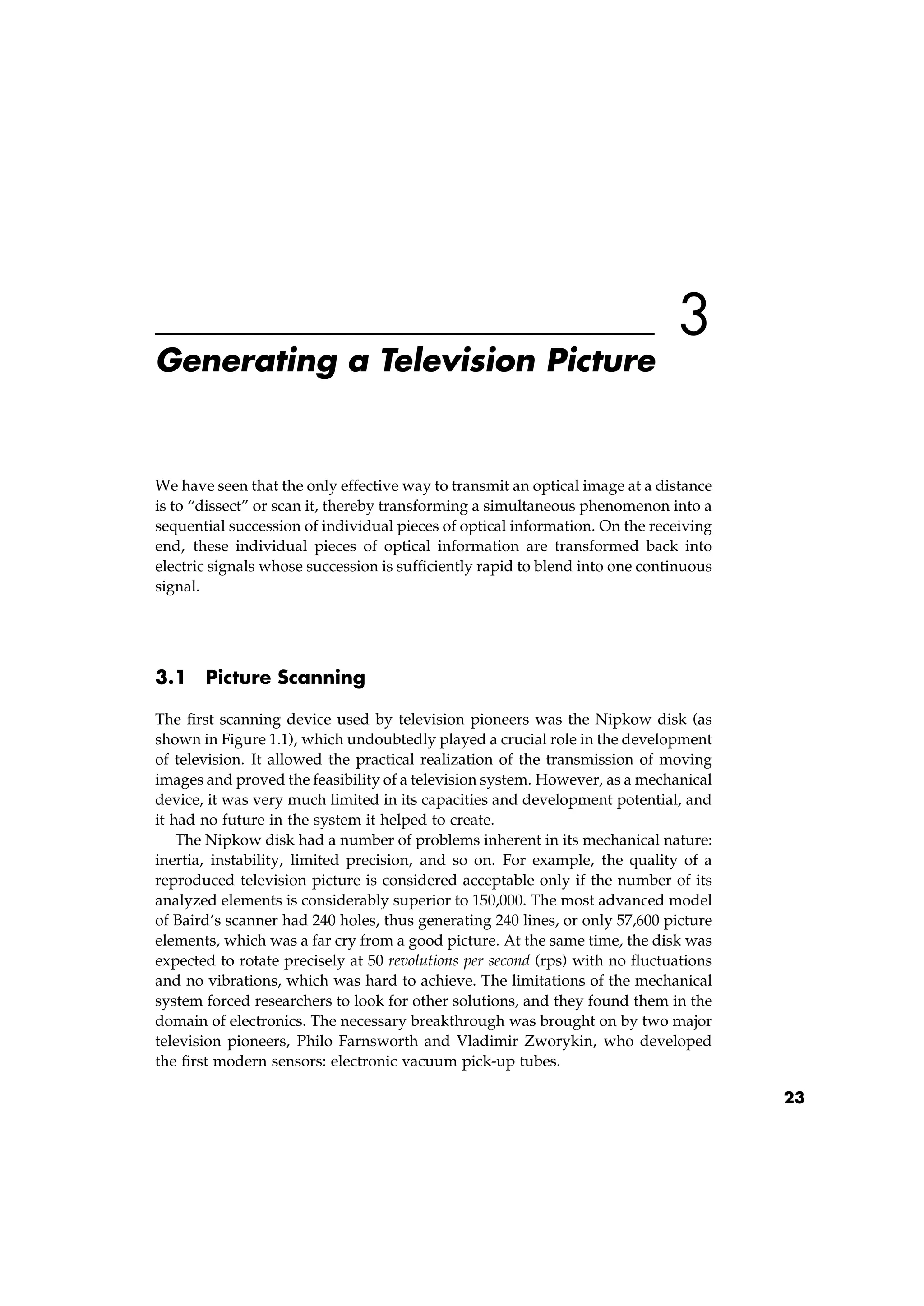 3
Generating a Television Picture
We have seen that the only effective way to transmit an optical image at a distance
is to “dissect” or scan it, thereby transforming a simultaneous phenomenon into a
sequential succession of individual pieces of optical information. On the receiving
end, these individual pieces of optical information are transformed back into
electric signals whose succession is sufﬁciently rapid to blend into one continuous
signal.
3.1 Picture Scanning
The ﬁrst scanning device used by television pioneers was the Nipkow disk (as
shown in Figure 1.1), which undoubtedly played a crucial role in the development
of television. It allowed the practical realization of the transmission of moving
images and proved the feasibility of a television system. However, as a mechanical
device, it was very much limited in its capacities and development potential, and
it had no future in the system it helped to create.
The Nipkow disk had a number of problems inherent in its mechanical nature:
inertia, instability, limited precision, and so on. For example, the quality of a
reproduced television picture is considered acceptable only if the number of its
analyzed elements is considerably superior to 150,000. The most advanced model
of Baird’s scanner had 240 holes, thus generating 240 lines, or only 57,600 picture
elements, which was a far cry from a good picture. At the same time, the disk was
expected to rotate precisely at 50 revolutions per second (rps) with no ﬂuctuations
and no vibrations, which was hard to achieve. The limitations of the mechanical
system forced researchers to look for other solutions, and they found them in the
domain of electronics. The necessary breakthrough was brought on by two major
television pioneers, Philo Farnsworth and Vladimir Zworykin, who developed
the ﬁrst modern sensors: electronic vacuum pick-up tubes.
23
 