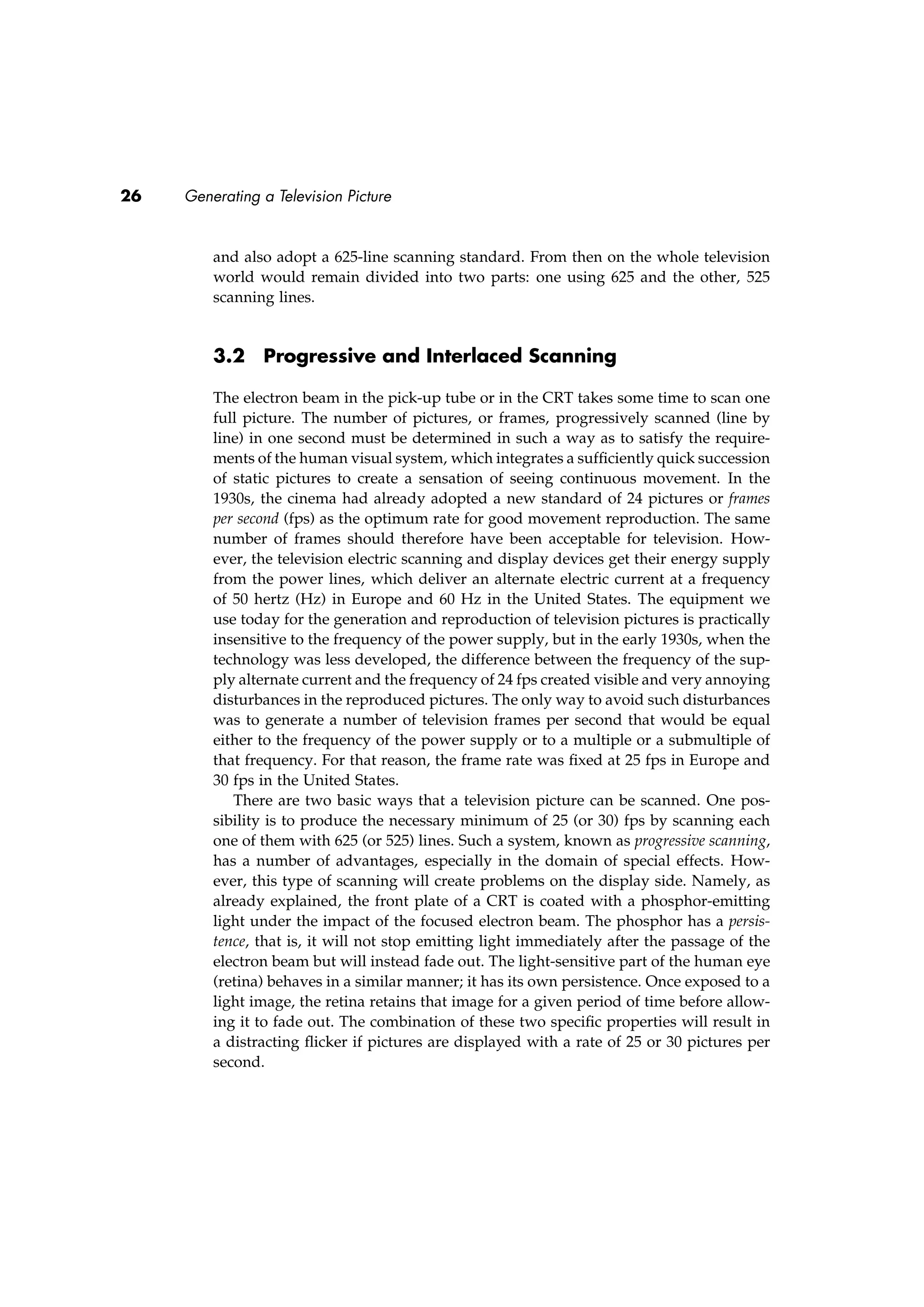 26 Generating a Television Picture
and also adopt a 625-line scanning standard. From then on the whole television
world would remain divided into two parts: one using 625 and the other, 525
scanning lines.
3.2 Progressive and Interlaced Scanning
The electron beam in the pick-up tube or in the CRT takes some time to scan one
full picture. The number of pictures, or frames, progressively scanned (line by
line) in one second must be determined in such a way as to satisfy the require-
ments of the human visual system, which integrates a sufﬁciently quick succession
of static pictures to create a sensation of seeing continuous movement. In the
1930s, the cinema had already adopted a new standard of 24 pictures or frames
per second (fps) as the optimum rate for good movement reproduction. The same
number of frames should therefore have been acceptable for television. How-
ever, the television electric scanning and display devices get their energy supply
from the power lines, which deliver an alternate electric current at a frequency
of 50 hertz (Hz) in Europe and 60 Hz in the United States. The equipment we
use today for the generation and reproduction of television pictures is practically
insensitive to the frequency of the power supply, but in the early 1930s, when the
technology was less developed, the difference between the frequency of the sup-
ply alternate current and the frequency of 24 fps created visible and very annoying
disturbances in the reproduced pictures. The only way to avoid such disturbances
was to generate a number of television frames per second that would be equal
either to the frequency of the power supply or to a multiple or a submultiple of
that frequency. For that reason, the frame rate was ﬁxed at 25 fps in Europe and
30 fps in the United States.
There are two basic ways that a television picture can be scanned. One pos-
sibility is to produce the necessary minimum of 25 (or 30) fps by scanning each
one of them with 625 (or 525) lines. Such a system, known as progressive scanning,
has a number of advantages, especially in the domain of special effects. How-
ever, this type of scanning will create problems on the display side. Namely, as
already explained, the front plate of a CRT is coated with a phosphor-emitting
light under the impact of the focused electron beam. The phosphor has a persis-
tence, that is, it will not stop emitting light immediately after the passage of the
electron beam but will instead fade out. The light-sensitive part of the human eye
(retina) behaves in a similar manner; it has its own persistence. Once exposed to a
light image, the retina retains that image for a given period of time before allow-
ing it to fade out. The combination of these two speciﬁc properties will result in
a distracting ﬂicker if pictures are displayed with a rate of 25 or 30 pictures per
second.
 