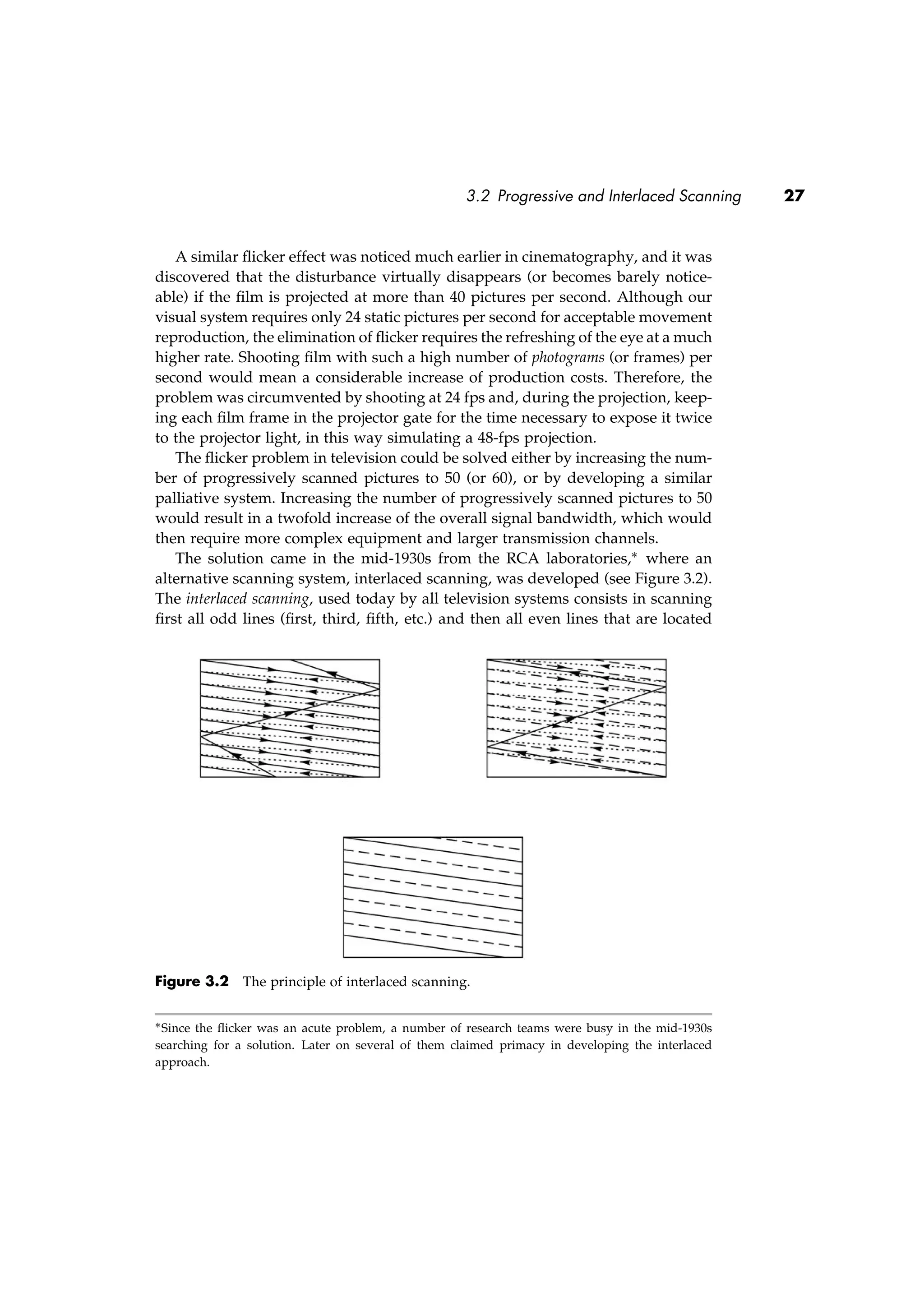 3.2 Progressive and Interlaced Scanning 27
A similar ﬂicker effect was noticed much earlier in cinematography, and it was
discovered that the disturbance virtually disappears (or becomes barely notice-
able) if the ﬁlm is projected at more than 40 pictures per second. Although our
visual system requires only 24 static pictures per second for acceptable movement
reproduction, the elimination of ﬂicker requires the refreshing of the eye at a much
higher rate. Shooting ﬁlm with such a high number of photograms (or frames) per
second would mean a considerable increase of production costs. Therefore, the
problem was circumvented by shooting at 24 fps and, during the projection, keep-
ing each ﬁlm frame in the projector gate for the time necessary to expose it twice
to the projector light, in this way simulating a 48-fps projection.
The ﬂicker problem in television could be solved either by increasing the num-
ber of progressively scanned pictures to 50 (or 60), or by developing a similar
palliative system. Increasing the number of progressively scanned pictures to 50
would result in a twofold increase of the overall signal bandwidth, which would
then require more complex equipment and larger transmission channels.
The solution came in the mid-1930s from the RCA laboratories,∗ where an
alternative scanning system, interlaced scanning, was developed (see Figure 3.2).
The interlaced scanning, used today by all television systems consists in scanning
ﬁrst all odd lines (ﬁrst, third, ﬁfth, etc.) and then all even lines that are located
Figure 3.2 The principle of interlaced scanning.
∗Since the ﬂicker was an acute problem, a number of research teams were busy in the mid-1930s
searching for a solution. Later on several of them claimed primacy in developing the interlaced
approach.
 