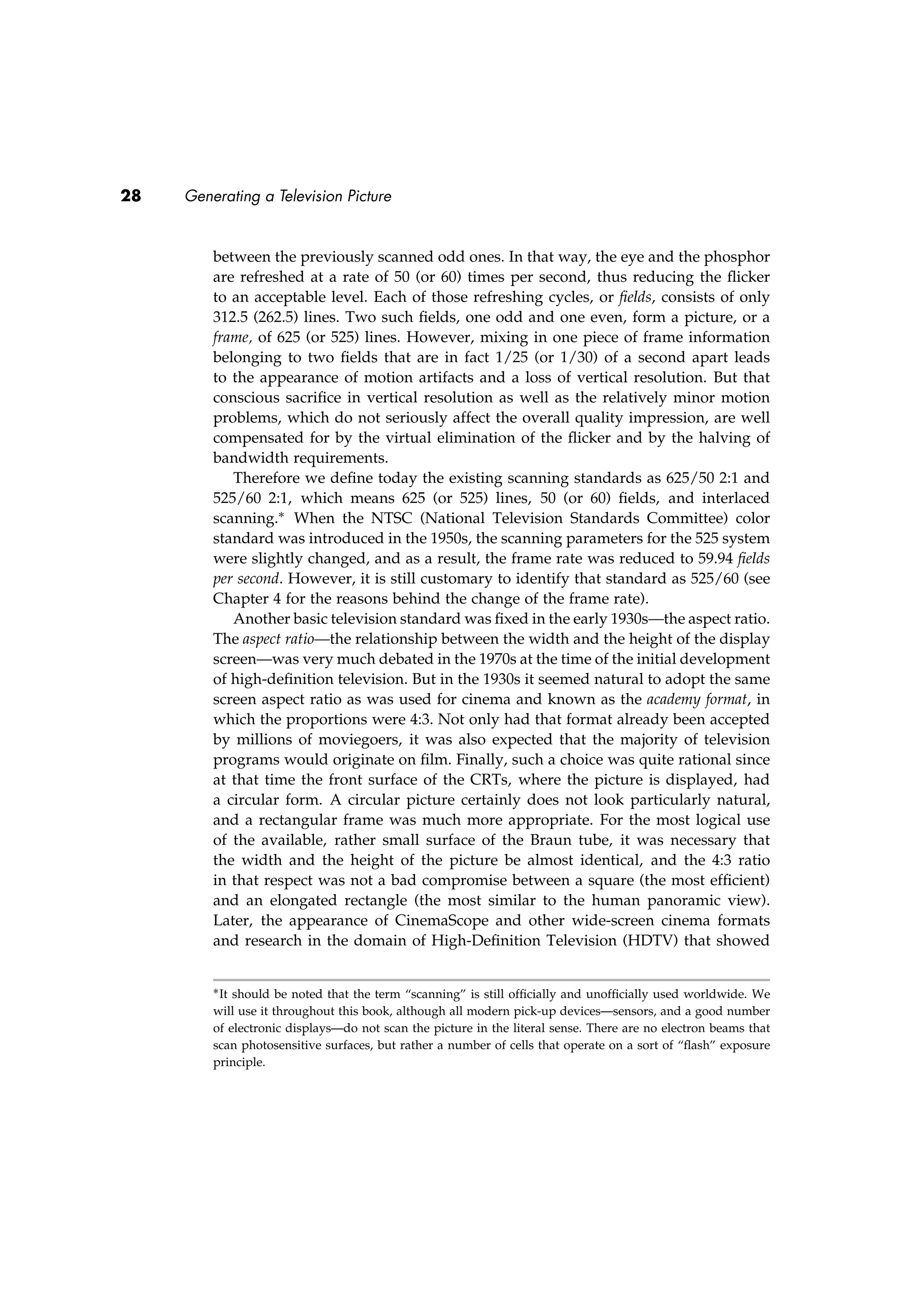 28 Generating a Television Picture
between the previously scanned odd ones. In that way, the eye and the phosphor
are refreshed at a rate of 50 (or 60) times per second, thus reducing the ﬂicker
to an acceptable level. Each of those refreshing cycles, or ﬁelds, consists of only
312.5 (262.5) lines. Two such ﬁelds, one odd and one even, form a picture, or a
frame, of 625 (or 525) lines. However, mixing in one piece of frame information
belonging to two ﬁelds that are in fact 1/25 (or 1/30) of a second apart leads
to the appearance of motion artifacts and a loss of vertical resolution. But that
conscious sacriﬁce in vertical resolution as well as the relatively minor motion
problems, which do not seriously affect the overall quality impression, are well
compensated for by the virtual elimination of the ﬂicker and by the halving of
bandwidth requirements.
Therefore we deﬁne today the existing scanning standards as 625/50 2:1 and
525/60 2:1, which means 625 (or 525) lines, 50 (or 60) ﬁelds, and interlaced
scanning.∗ When the NTSC (National Television Standards Committee) color
standard was introduced in the 1950s, the scanning parameters for the 525 system
were slightly changed, and as a result, the frame rate was reduced to 59.94 ﬁelds
per second. However, it is still customary to identify that standard as 525/60 (see
Chapter 4 for the reasons behind the change of the frame rate).
Another basic television standard was ﬁxed in the early 1930s—the aspect ratio.
The aspect ratio—the relationship between the width and the height of the display
screen—was very much debated in the 1970s at the time of the initial development
of high-deﬁnition television. But in the 1930s it seemed natural to adopt the same
screen aspect ratio as was used for cinema and known as the academy format, in
which the proportions were 4:3. Not only had that format already been accepted
by millions of moviegoers, it was also expected that the majority of television
programs would originate on ﬁlm. Finally, such a choice was quite rational since
at that time the front surface of the CRTs, where the picture is displayed, had
a circular form. A circular picture certainly does not look particularly natural,
and a rectangular frame was much more appropriate. For the most logical use
of the available, rather small surface of the Braun tube, it was necessary that
the width and the height of the picture be almost identical, and the 4:3 ratio
in that respect was not a bad compromise between a square (the most efﬁcient)
and an elongated rectangle (the most similar to the human panoramic view).
Later, the appearance of CinemaScope and other wide-screen cinema formats
and research in the domain of High-Deﬁnition Television (HDTV) that showed
∗It should be noted that the term “scanning” is still ofﬁcially and unofﬁcially used worldwide. We
will use it throughout this book, although all modern pick-up devices—sensors, and a good number
of electronic displays—do not scan the picture in the literal sense. There are no electron beams that
scan photosensitive surfaces, but rather a number of cells that operate on a sort of “ﬂash” exposure
principle.
 