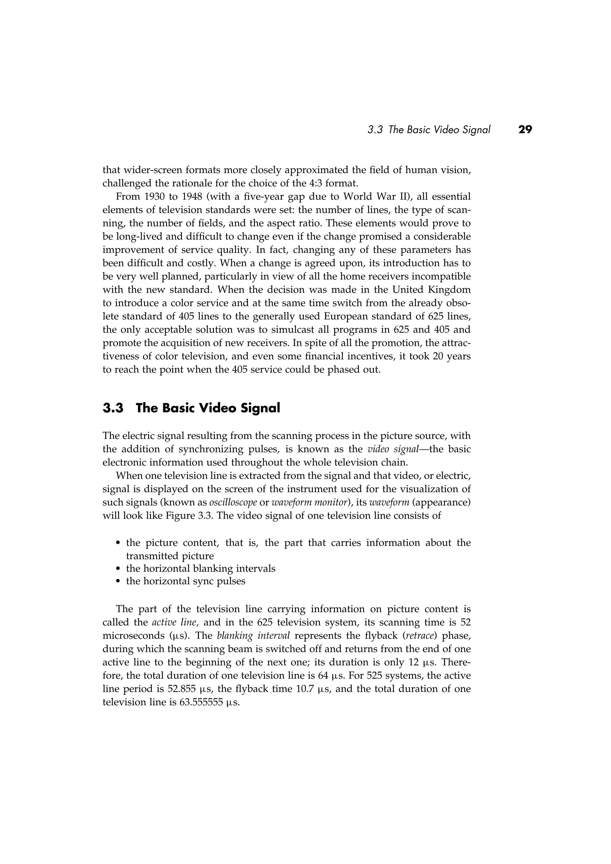 3.3 The Basic Video Signal 29
that wider-screen formats more closely approximated the ﬁeld of human vision,
challenged the rationale for the choice of the 4:3 format.
From 1930 to 1948 (with a ﬁve-year gap due to World War II), all essential
elements of television standards were set: the number of lines, the type of scan-
ning, the number of ﬁelds, and the aspect ratio. These elements would prove to
be long-lived and difﬁcult to change even if the change promised a considerable
improvement of service quality. In fact, changing any of these parameters has
been difﬁcult and costly. When a change is agreed upon, its introduction has to
be very well planned, particularly in view of all the home receivers incompatible
with the new standard. When the decision was made in the United Kingdom
to introduce a color service and at the same time switch from the already obso-
lete standard of 405 lines to the generally used European standard of 625 lines,
the only acceptable solution was to simulcast all programs in 625 and 405 and
promote the acquisition of new receivers. In spite of all the promotion, the attrac-
tiveness of color television, and even some ﬁnancial incentives, it took 20 years
to reach the point when the 405 service could be phased out.
3.3 The Basic Video Signal
The electric signal resulting from the scanning process in the picture source, with
the addition of synchronizing pulses, is known as the video signal—the basic
electronic information used throughout the whole television chain.
When one television line is extracted from the signal and that video, or electric,
signal is displayed on the screen of the instrument used for the visualization of
such signals (known as oscilloscope or waveform monitor), its waveform (appearance)
will look like Figure 3.3. The video signal of one television line consists of
• the picture content, that is, the part that carries information about the
transmitted picture
• the horizontal blanking intervals
• the horizontal sync pulses
The part of the television line carrying information on picture content is
called the active line, and in the 625 television system, its scanning time is 52
microseconds (µs). The blanking interval represents the ﬂyback (retrace) phase,
during which the scanning beam is switched off and returns from the end of one
active line to the beginning of the next one; its duration is only 12 µs. There-
fore, the total duration of one television line is 64 µs. For 525 systems, the active
line period is 52.855 µs, the ﬂyback time 10.7 µs, and the total duration of one
television line is 63.555555 µs.
 