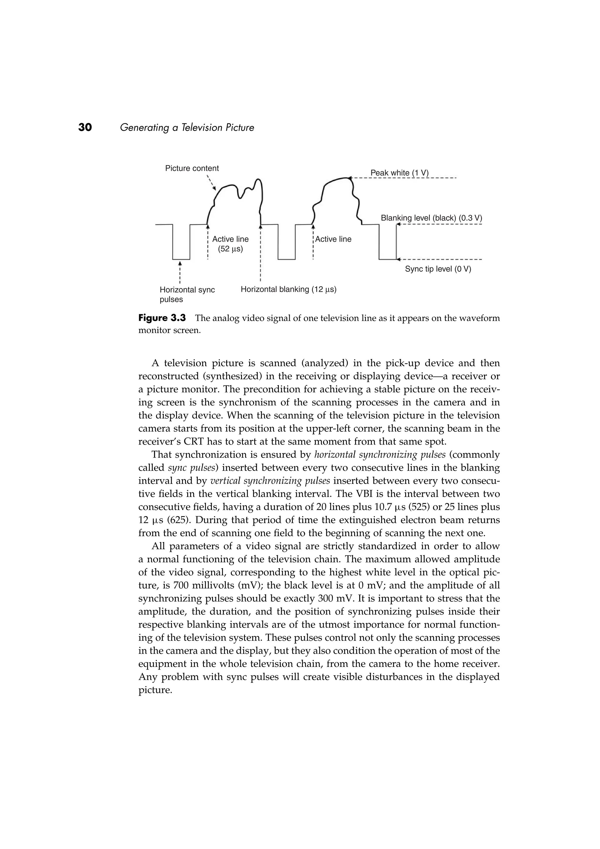 30 Generating a Television Picture
Picture content
Active line
(52 µs)
Horizontal sync
pulses
Horizontal blanking (12 µs)
Active line
Peak white (1 V)
Blanking level (black) (0.3 V)
Sync tip level (0 V)
Figure 3.3 The analog video signal of one television line as it appears on the waveform
monitor screen.
A television picture is scanned (analyzed) in the pick-up device and then
reconstructed (synthesized) in the receiving or displaying device—a receiver or
a picture monitor. The precondition for achieving a stable picture on the receiv-
ing screen is the synchronism of the scanning processes in the camera and in
the display device. When the scanning of the television picture in the television
camera starts from its position at the upper-left corner, the scanning beam in the
receiver’s CRT has to start at the same moment from that same spot.
That synchronization is ensured by horizontal synchronizing pulses (commonly
called sync pulses) inserted between every two consecutive lines in the blanking
interval and by vertical synchronizing pulses inserted between every two consecu-
tive ﬁelds in the vertical blanking interval. The VBI is the interval between two
consecutive ﬁelds, having a duration of 20 lines plus 10.7 µs (525) or 25 lines plus
12 µs (625). During that period of time the extinguished electron beam returns
from the end of scanning one ﬁeld to the beginning of scanning the next one.
All parameters of a video signal are strictly standardized in order to allow
a normal functioning of the television chain. The maximum allowed amplitude
of the video signal, corresponding to the highest white level in the optical pic-
ture, is 700 millivolts (mV); the black level is at 0 mV; and the amplitude of all
synchronizing pulses should be exactly 300 mV. It is important to stress that the
amplitude, the duration, and the position of synchronizing pulses inside their
respective blanking intervals are of the utmost importance for normal function-
ing of the television system. These pulses control not only the scanning processes
in the camera and the display, but they also condition the operation of most of the
equipment in the whole television chain, from the camera to the home receiver.
Any problem with sync pulses will create visible disturbances in the displayed
picture.
 