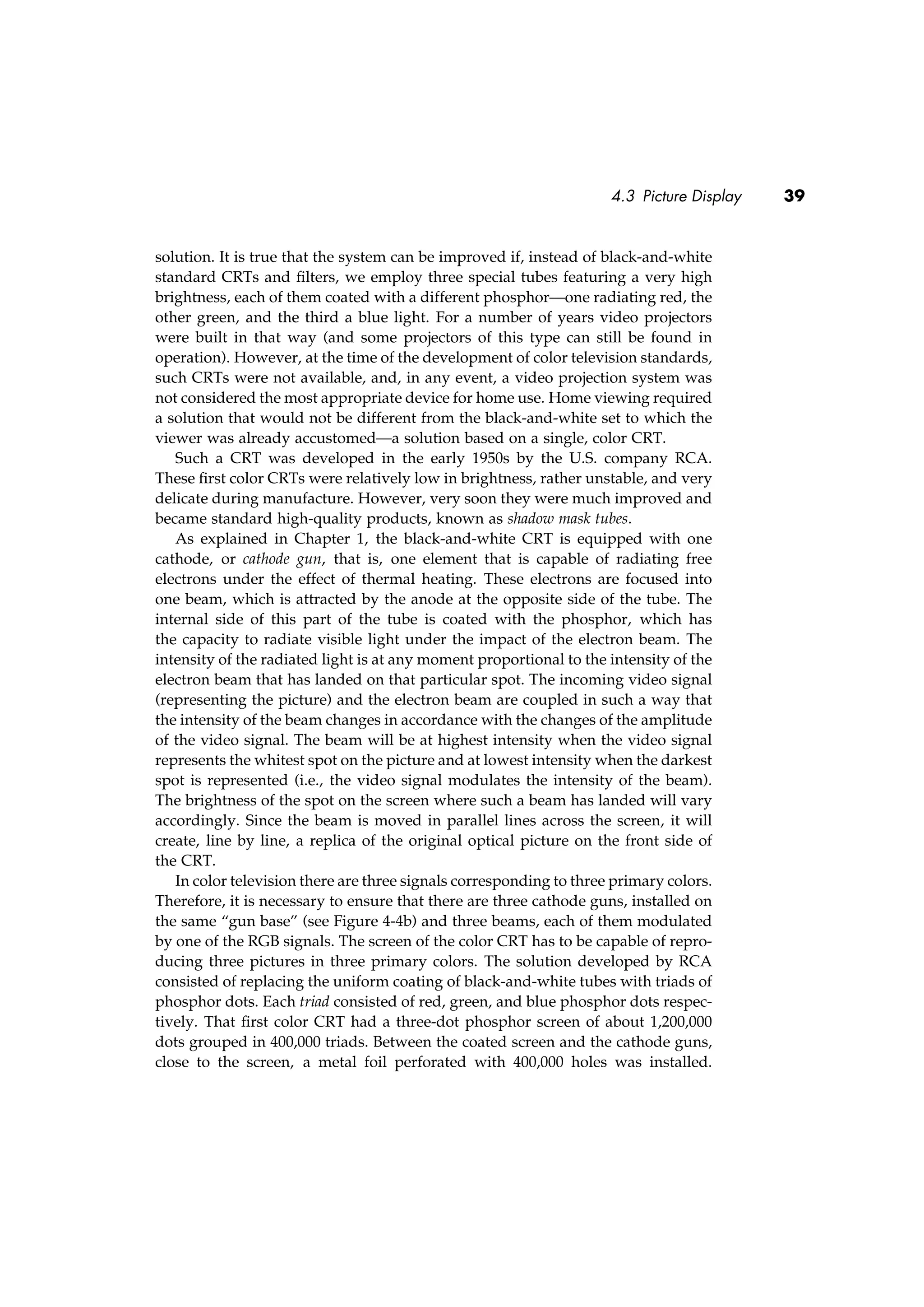 4.3 Picture Display 39
solution. It is true that the system can be improved if, instead of black-and-white
standard CRTs and ﬁlters, we employ three special tubes featuring a very high
brightness, each of them coated with a different phosphor—one radiating red, the
other green, and the third a blue light. For a number of years video projectors
were built in that way (and some projectors of this type can still be found in
operation). However, at the time of the development of color television standards,
such CRTs were not available, and, in any event, a video projection system was
not considered the most appropriate device for home use. Home viewing required
a solution that would not be different from the black-and-white set to which the
viewer was already accustomed—a solution based on a single, color CRT.
Such a CRT was developed in the early 1950s by the U.S. company RCA.
These ﬁrst color CRTs were relatively low in brightness, rather unstable, and very
delicate during manufacture. However, very soon they were much improved and
became standard high-quality products, known as shadow mask tubes.
As explained in Chapter 1, the black-and-white CRT is equipped with one
cathode, or cathode gun, that is, one element that is capable of radiating free
electrons under the effect of thermal heating. These electrons are focused into
one beam, which is attracted by the anode at the opposite side of the tube. The
internal side of this part of the tube is coated with the phosphor, which has
the capacity to radiate visible light under the impact of the electron beam. The
intensity of the radiated light is at any moment proportional to the intensity of the
electron beam that has landed on that particular spot. The incoming video signal
(representing the picture) and the electron beam are coupled in such a way that
the intensity of the beam changes in accordance with the changes of the amplitude
of the video signal. The beam will be at highest intensity when the video signal
represents the whitest spot on the picture and at lowest intensity when the darkest
spot is represented (i.e., the video signal modulates the intensity of the beam).
The brightness of the spot on the screen where such a beam has landed will vary
accordingly. Since the beam is moved in parallel lines across the screen, it will
create, line by line, a replica of the original optical picture on the front side of
the CRT.
In color television there are three signals corresponding to three primary colors.
Therefore, it is necessary to ensure that there are three cathode guns, installed on
the same “gun base” (see Figure 4-4b) and three beams, each of them modulated
by one of the RGB signals. The screen of the color CRT has to be capable of repro-
ducing three pictures in three primary colors. The solution developed by RCA
consisted of replacing the uniform coating of black-and-white tubes with triads of
phosphor dots. Each triad consisted of red, green, and blue phosphor dots respec-
tively. That ﬁrst color CRT had a three-dot phosphor screen of about 1,200,000
dots grouped in 400,000 triads. Between the coated screen and the cathode guns,
close to the screen, a metal foil perforated with 400,000 holes was installed.
 