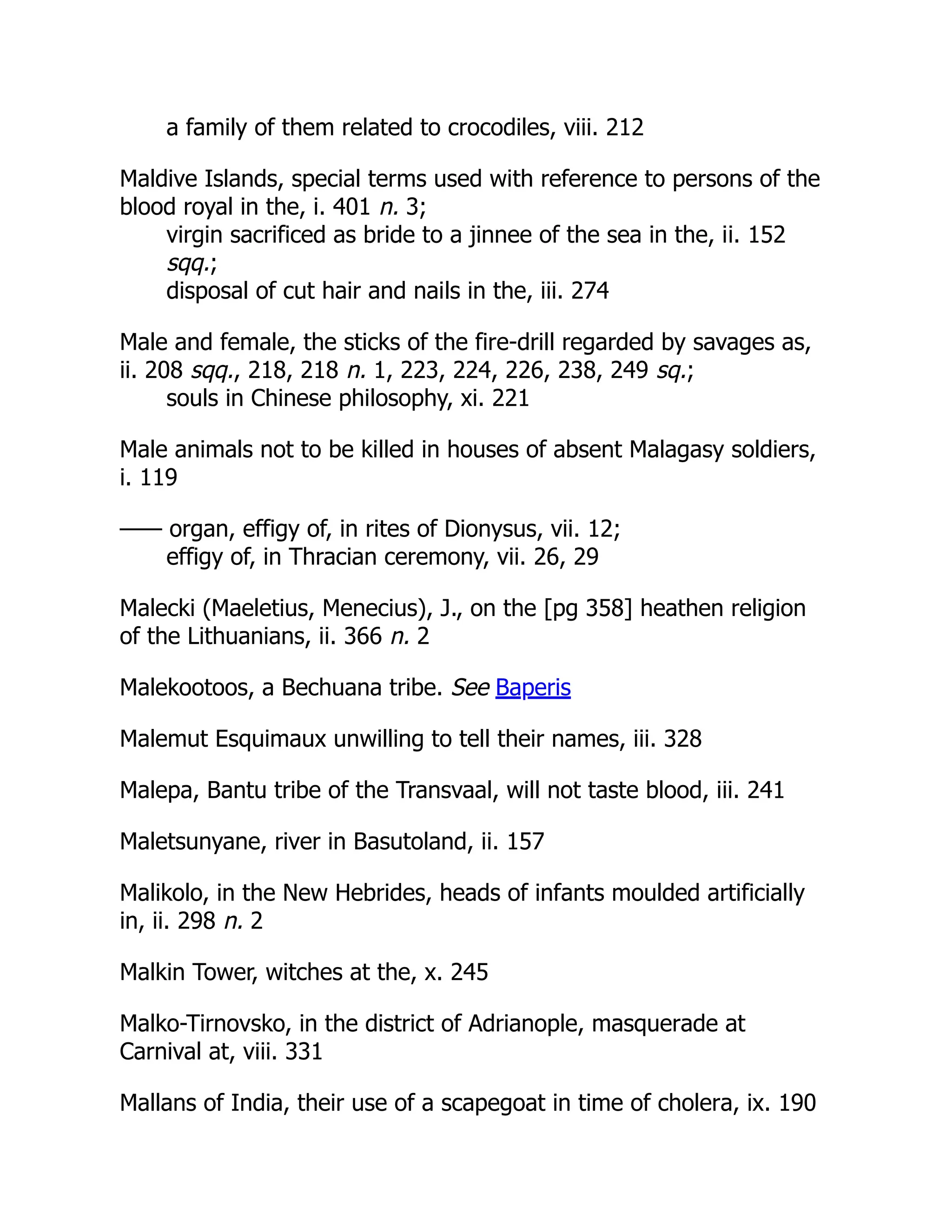 a family of them related to crocodiles, viii. 212
Maldive Islands, special terms used with reference to persons of the
blood royal in the, i. 401 n. 3;
virgin sacrificed as bride to a jinnee of the sea in the, ii. 152
sqq.;
disposal of cut hair and nails in the, iii. 274
Male and female, the sticks of the fire-drill regarded by savages as,
ii. 208 sqq., 218, 218 n. 1, 223, 224, 226, 238, 249 sq.;
souls in Chinese philosophy, xi. 221
Male animals not to be killed in houses of absent Malagasy soldiers,
i. 119
—— organ, effigy of, in rites of Dionysus, vii. 12;
effigy of, in Thracian ceremony, vii. 26, 29
Malecki (Maeletius, Menecius), J., on the [pg 358] heathen religion
of the Lithuanians, ii. 366 n. 2
Malekootoos, a Bechuana tribe. See Baperis
Malemut Esquimaux unwilling to tell their names, iii. 328
Malepa, Bantu tribe of the Transvaal, will not taste blood, iii. 241
Maletsunyane, river in Basutoland, ii. 157
Malikolo, in the New Hebrides, heads of infants moulded artificially
in, ii. 298 n. 2
Malkin Tower, witches at the, x. 245
Malko-Tirnovsko, in the district of Adrianople, masquerade at
Carnival at, viii. 331
Mallans of India, their use of a scapegoat in time of cholera, ix. 190
 