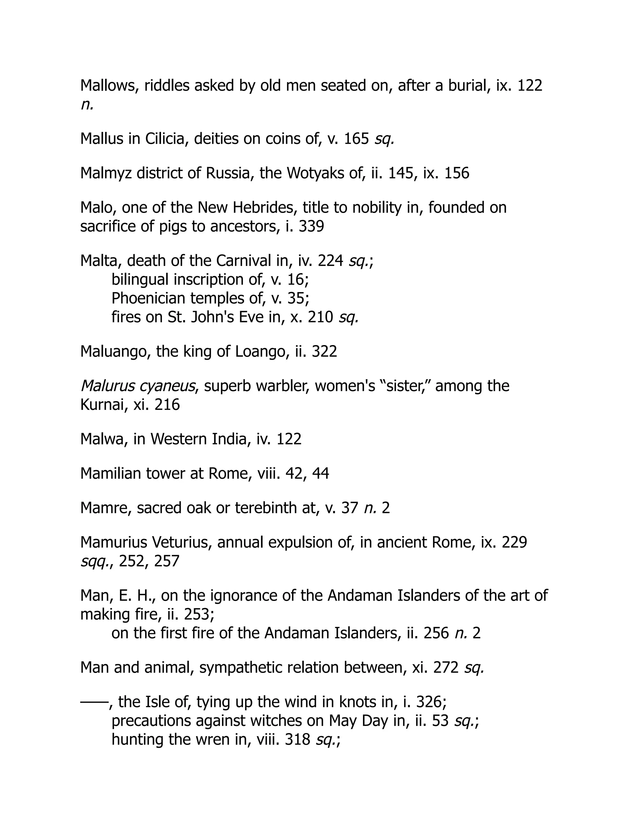 Mallows, riddles asked by old men seated on, after a burial, ix. 122
n.
Mallus in Cilicia, deities on coins of, v. 165 sq.
Malmyz district of Russia, the Wotyaks of, ii. 145, ix. 156
Malo, one of the New Hebrides, title to nobility in, founded on
sacrifice of pigs to ancestors, i. 339
Malta, death of the Carnival in, iv. 224 sq.;
bilingual inscription of, v. 16;
Phoenician temples of, v. 35;
fires on St. John's Eve in, x. 210 sq.
Maluango, the king of Loango, ii. 322
Malurus cyaneus, superb warbler, women's “sister,” among the
Kurnai, xi. 216
Malwa, in Western India, iv. 122
Mamilian tower at Rome, viii. 42, 44
Mamre, sacred oak or terebinth at, v. 37 n. 2
Mamurius Veturius, annual expulsion of, in ancient Rome, ix. 229
sqq., 252, 257
Man, E. H., on the ignorance of the Andaman Islanders of the art of
making fire, ii. 253;
on the first fire of the Andaman Islanders, ii. 256 n. 2
Man and animal, sympathetic relation between, xi. 272 sq.
——, the Isle of, tying up the wind in knots in, i. 326;
precautions against witches on May Day in, ii. 53 sq.;
hunting the wren in, viii. 318 sq.;
 