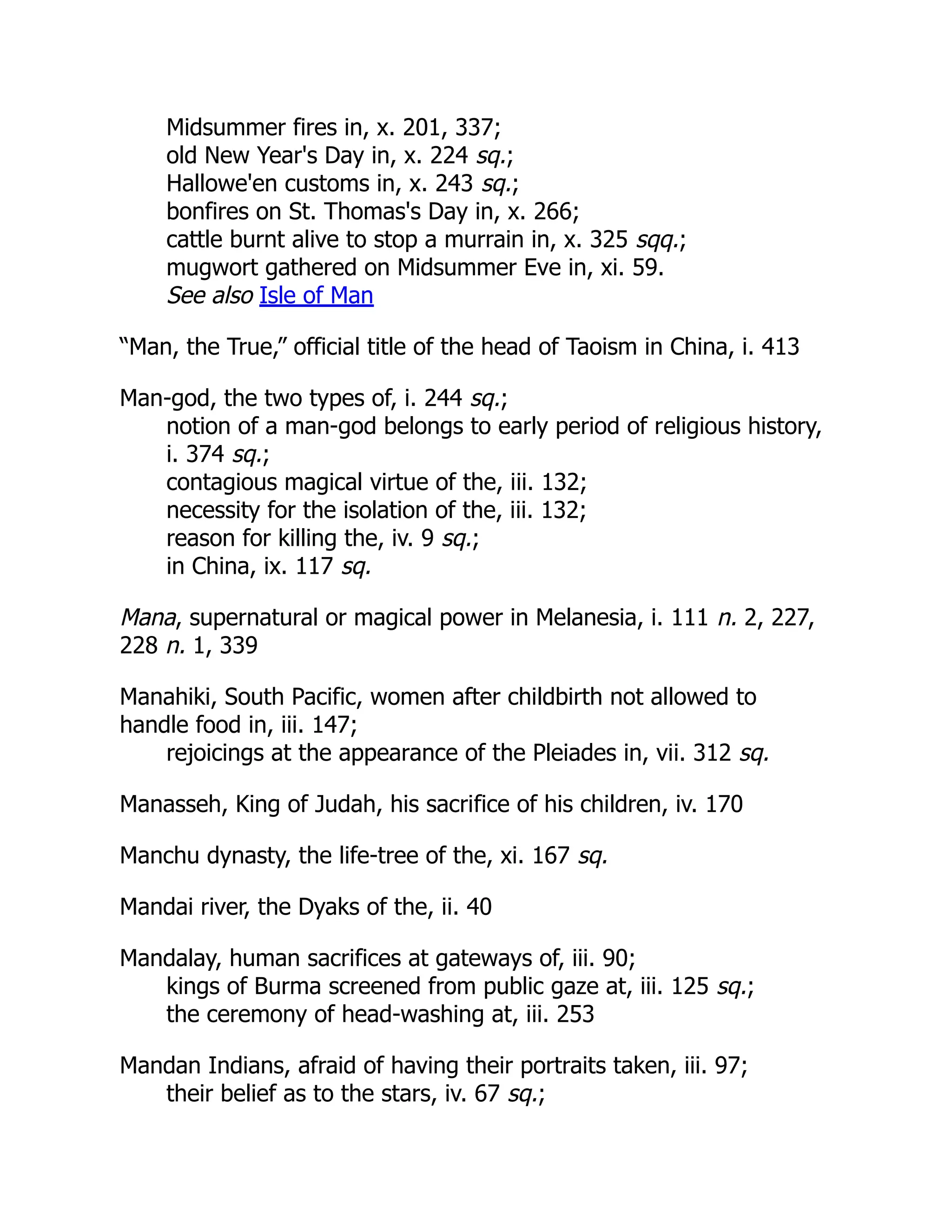 Midsummer fires in, x. 201, 337;
old New Year's Day in, x. 224 sq.;
Hallowe'en customs in, x. 243 sq.;
bonfires on St. Thomas's Day in, x. 266;
cattle burnt alive to stop a murrain in, x. 325 sqq.;
mugwort gathered on Midsummer Eve in, xi. 59.
See also Isle of Man
“Man, the True,” official title of the head of Taoism in China, i. 413
Man-god, the two types of, i. 244 sq.;
notion of a man-god belongs to early period of religious history,
i. 374 sq.;
contagious magical virtue of the, iii. 132;
necessity for the isolation of the, iii. 132;
reason for killing the, iv. 9 sq.;
in China, ix. 117 sq.
Mana, supernatural or magical power in Melanesia, i. 111 n. 2, 227,
228 n. 1, 339
Manahiki, South Pacific, women after childbirth not allowed to
handle food in, iii. 147;
rejoicings at the appearance of the Pleiades in, vii. 312 sq.
Manasseh, King of Judah, his sacrifice of his children, iv. 170
Manchu dynasty, the life-tree of the, xi. 167 sq.
Mandai river, the Dyaks of the, ii. 40
Mandalay, human sacrifices at gateways of, iii. 90;
kings of Burma screened from public gaze at, iii. 125 sq.;
the ceremony of head-washing at, iii. 253
Mandan Indians, afraid of having their portraits taken, iii. 97;
their belief as to the stars, iv. 67 sq.;
 