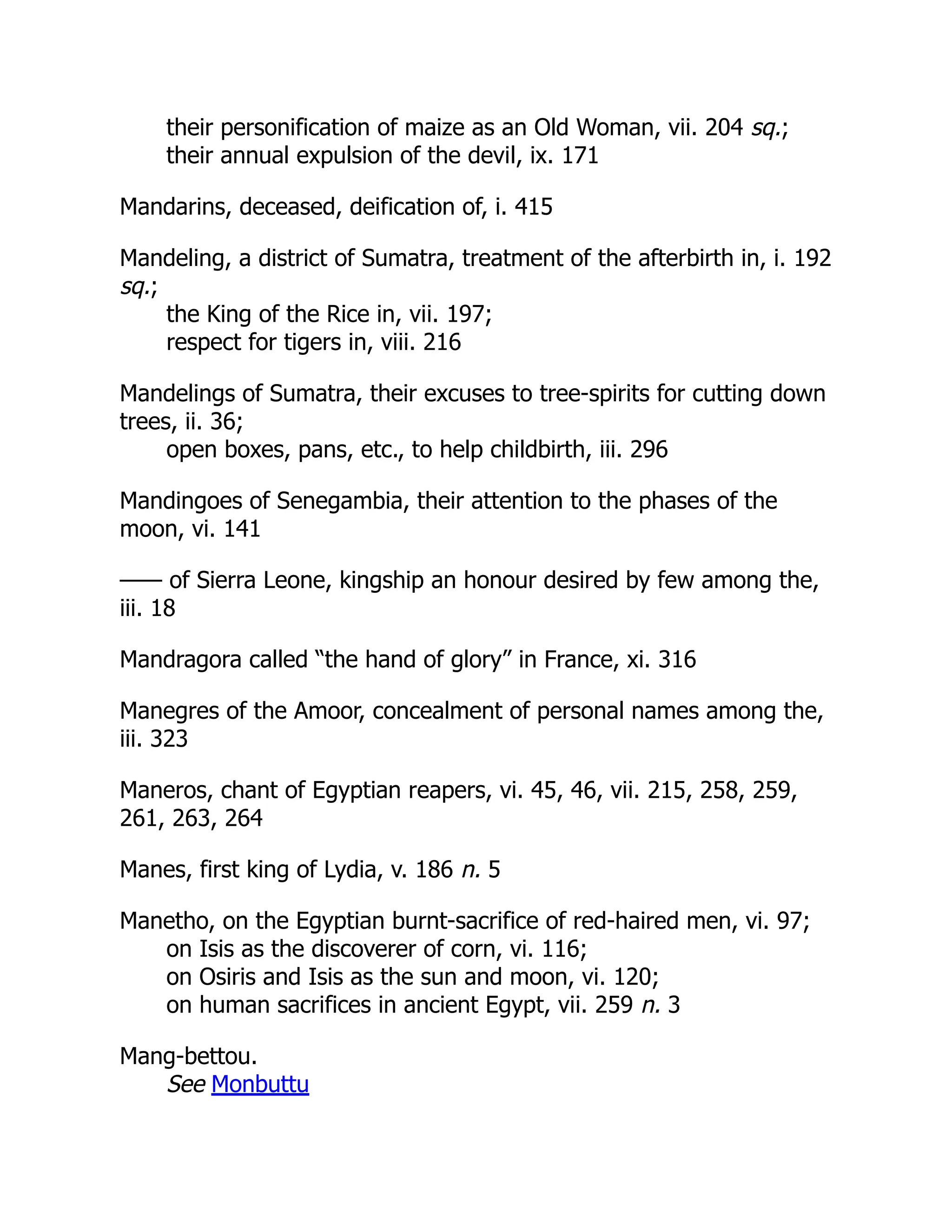 their personification of maize as an Old Woman, vii. 204 sq.;
their annual expulsion of the devil, ix. 171
Mandarins, deceased, deification of, i. 415
Mandeling, a district of Sumatra, treatment of the afterbirth in, i. 192
sq.;
the King of the Rice in, vii. 197;
respect for tigers in, viii. 216
Mandelings of Sumatra, their excuses to tree-spirits for cutting down
trees, ii. 36;
open boxes, pans, etc., to help childbirth, iii. 296
Mandingoes of Senegambia, their attention to the phases of the
moon, vi. 141
—— of Sierra Leone, kingship an honour desired by few among the,
iii. 18
Mandragora called “the hand of glory” in France, xi. 316
Manegres of the Amoor, concealment of personal names among the,
iii. 323
Maneros, chant of Egyptian reapers, vi. 45, 46, vii. 215, 258, 259,
261, 263, 264
Manes, first king of Lydia, v. 186 n. 5
Manetho, on the Egyptian burnt-sacrifice of red-haired men, vi. 97;
on Isis as the discoverer of corn, vi. 116;
on Osiris and Isis as the sun and moon, vi. 120;
on human sacrifices in ancient Egypt, vii. 259 n. 3
Mang-bettou.
See Monbuttu
 