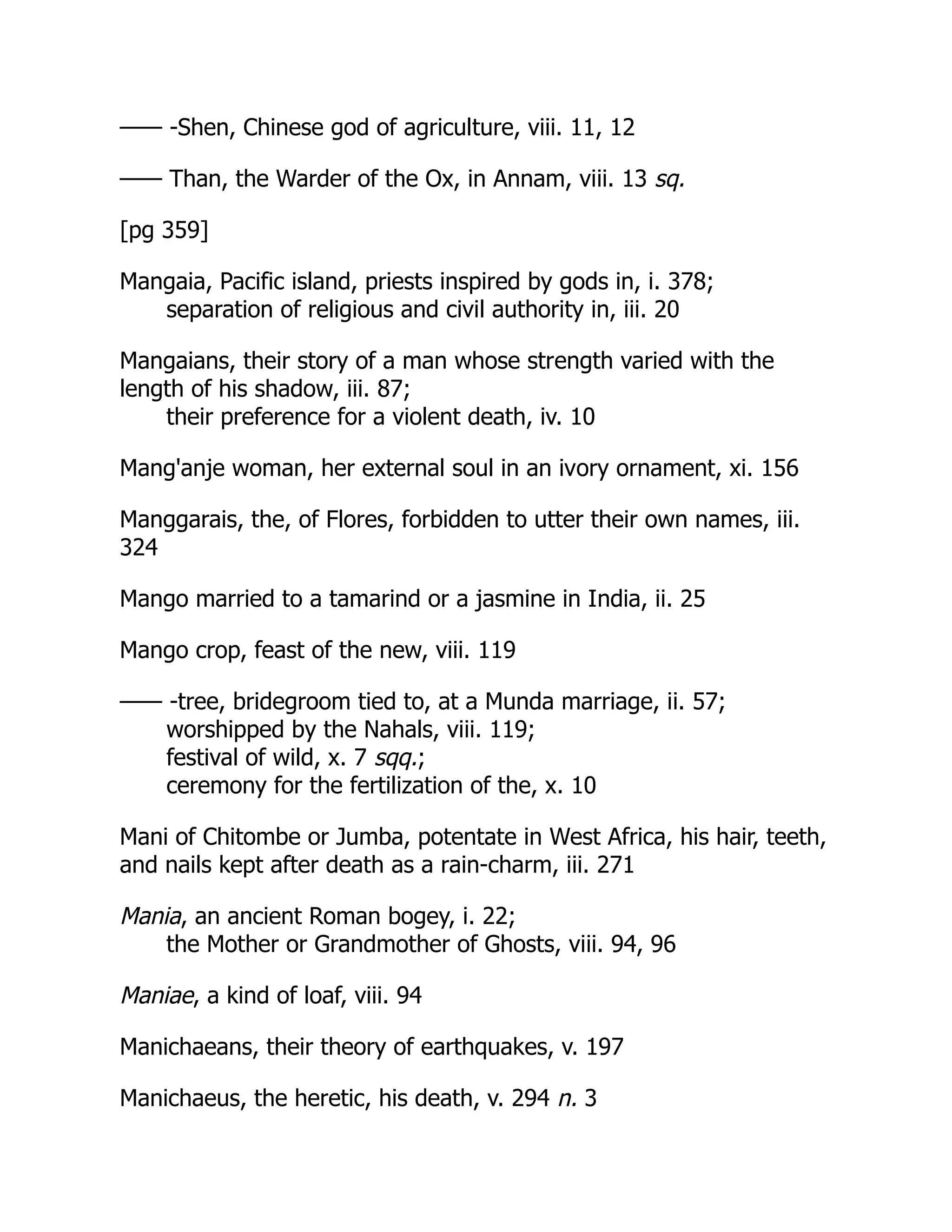 —— -Shen, Chinese god of agriculture, viii. 11, 12
—— Than, the Warder of the Ox, in Annam, viii. 13 sq.
[pg 359]
Mangaia, Pacific island, priests inspired by gods in, i. 378;
separation of religious and civil authority in, iii. 20
Mangaians, their story of a man whose strength varied with the
length of his shadow, iii. 87;
their preference for a violent death, iv. 10
Mang'anje woman, her external soul in an ivory ornament, xi. 156
Manggarais, the, of Flores, forbidden to utter their own names, iii.
324
Mango married to a tamarind or a jasmine in India, ii. 25
Mango crop, feast of the new, viii. 119
—— -tree, bridegroom tied to, at a Munda marriage, ii. 57;
worshipped by the Nahals, viii. 119;
festival of wild, x. 7 sqq.;
ceremony for the fertilization of the, x. 10
Mani of Chitombe or Jumba, potentate in West Africa, his hair, teeth,
and nails kept after death as a rain-charm, iii. 271
Mania, an ancient Roman bogey, i. 22;
the Mother or Grandmother of Ghosts, viii. 94, 96
Maniae, a kind of loaf, viii. 94
Manichaeans, their theory of earthquakes, v. 197
Manichaeus, the heretic, his death, v. 294 n. 3
 