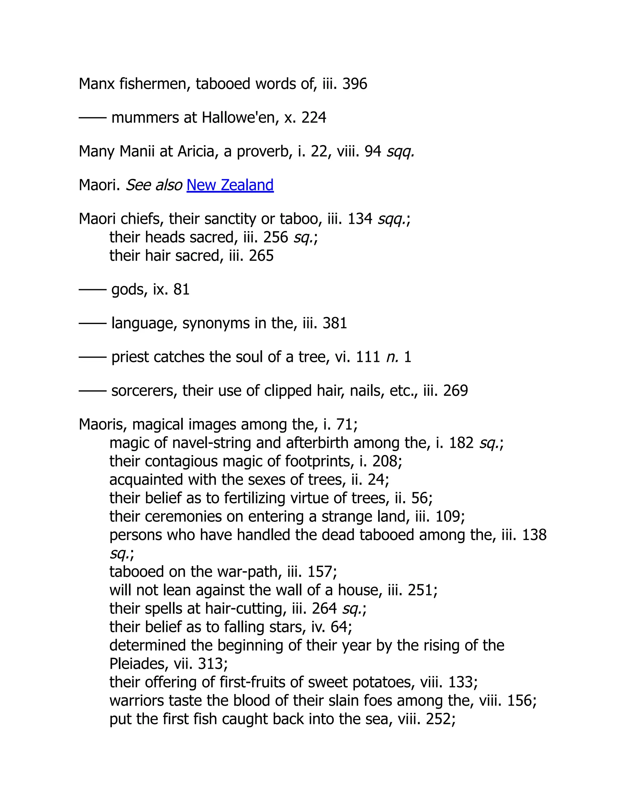 Manx fishermen, tabooed words of, iii. 396
—— mummers at Hallowe'en, x. 224
Many Manii at Aricia, a proverb, i. 22, viii. 94 sqq.
Maori. See also New Zealand
Maori chiefs, their sanctity or taboo, iii. 134 sqq.;
their heads sacred, iii. 256 sq.;
their hair sacred, iii. 265
—— gods, ix. 81
—— language, synonyms in the, iii. 381
—— priest catches the soul of a tree, vi. 111 n. 1
—— sorcerers, their use of clipped hair, nails, etc., iii. 269
Maoris, magical images among the, i. 71;
magic of navel-string and afterbirth among the, i. 182 sq.;
their contagious magic of footprints, i. 208;
acquainted with the sexes of trees, ii. 24;
their belief as to fertilizing virtue of trees, ii. 56;
their ceremonies on entering a strange land, iii. 109;
persons who have handled the dead tabooed among the, iii. 138
sq.;
tabooed on the war-path, iii. 157;
will not lean against the wall of a house, iii. 251;
their spells at hair-cutting, iii. 264 sq.;
their belief as to falling stars, iv. 64;
determined the beginning of their year by the rising of the
Pleiades, vii. 313;
their offering of first-fruits of sweet potatoes, viii. 133;
warriors taste the blood of their slain foes among the, viii. 156;
put the first fish caught back into the sea, viii. 252;
 