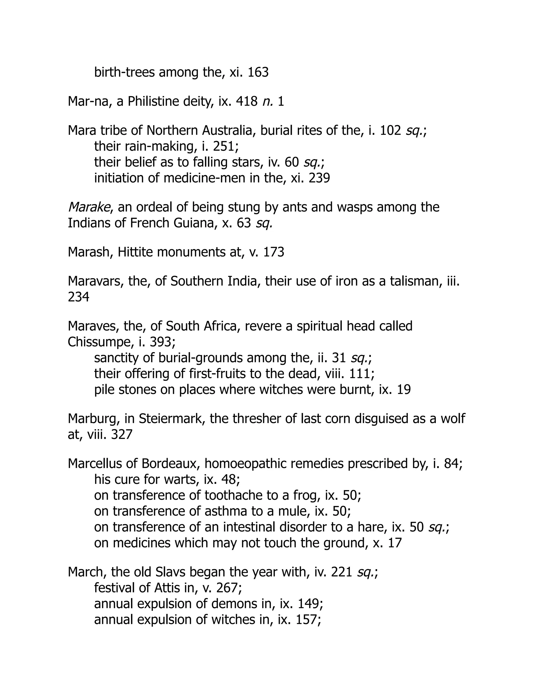 birth-trees among the, xi. 163
Mar-na, a Philistine deity, ix. 418 n. 1
Mara tribe of Northern Australia, burial rites of the, i. 102 sq.;
their rain-making, i. 251;
their belief as to falling stars, iv. 60 sq.;
initiation of medicine-men in the, xi. 239
Marake, an ordeal of being stung by ants and wasps among the
Indians of French Guiana, x. 63 sq.
Marash, Hittite monuments at, v. 173
Maravars, the, of Southern India, their use of iron as a talisman, iii.
234
Maraves, the, of South Africa, revere a spiritual head called
Chissumpe, i. 393;
sanctity of burial-grounds among the, ii. 31 sq.;
their offering of first-fruits to the dead, viii. 111;
pile stones on places where witches were burnt, ix. 19
Marburg, in Steiermark, the thresher of last corn disguised as a wolf
at, viii. 327
Marcellus of Bordeaux, homoeopathic remedies prescribed by, i. 84;
his cure for warts, ix. 48;
on transference of toothache to a frog, ix. 50;
on transference of asthma to a mule, ix. 50;
on transference of an intestinal disorder to a hare, ix. 50 sq.;
on medicines which may not touch the ground, x. 17
March, the old Slavs began the year with, iv. 221 sq.;
festival of Attis in, v. 267;
annual expulsion of demons in, ix. 149;
annual expulsion of witches in, ix. 157;
 
