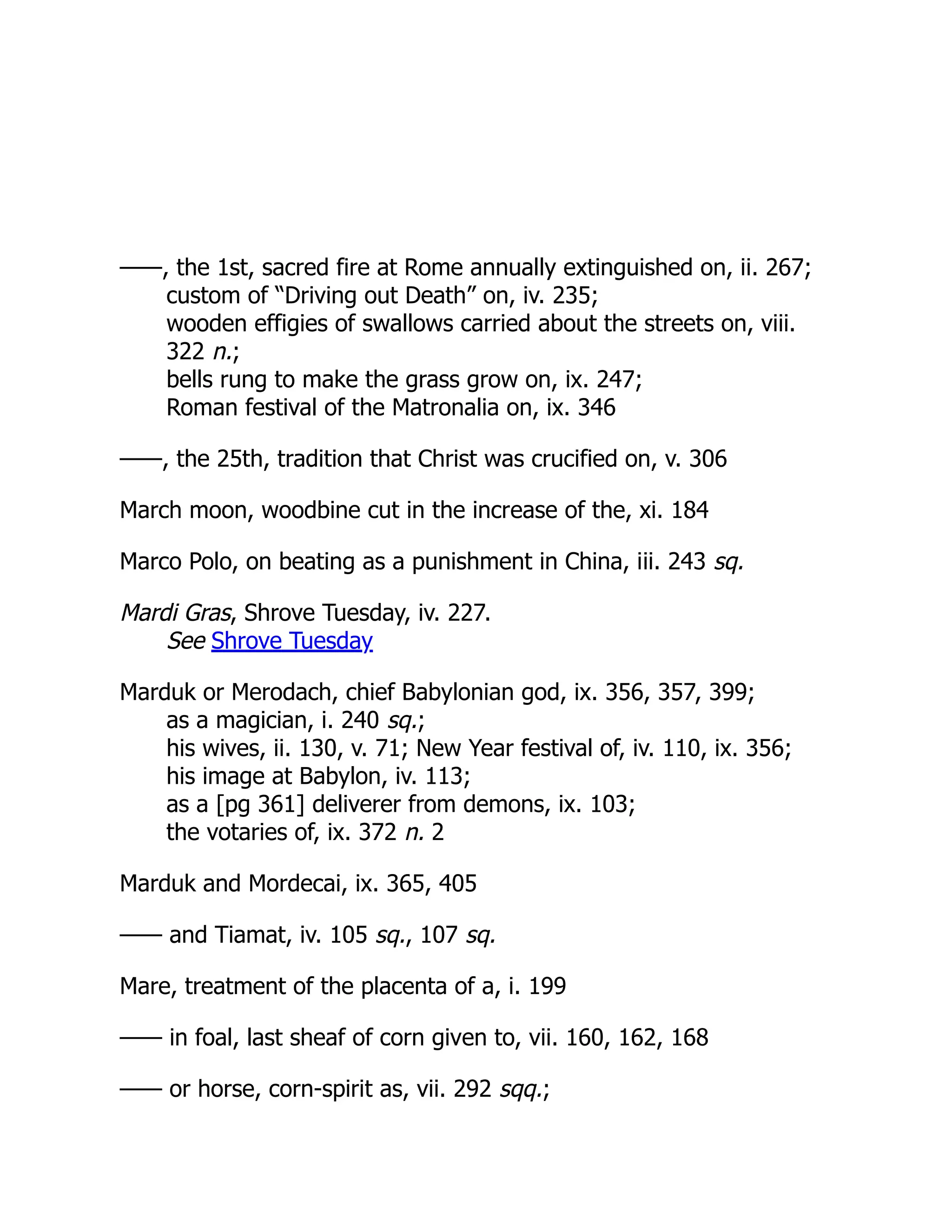 ——, the 1st, sacred fire at Rome annually extinguished on, ii. 267;
custom of “Driving out Death” on, iv. 235;
wooden effigies of swallows carried about the streets on, viii.
322 n.;
bells rung to make the grass grow on, ix. 247;
Roman festival of the Matronalia on, ix. 346
——, the 25th, tradition that Christ was crucified on, v. 306
March moon, woodbine cut in the increase of the, xi. 184
Marco Polo, on beating as a punishment in China, iii. 243 sq.
Mardi Gras, Shrove Tuesday, iv. 227.
See Shrove Tuesday
Marduk or Merodach, chief Babylonian god, ix. 356, 357, 399;
as a magician, i. 240 sq.;
his wives, ii. 130, v. 71; New Year festival of, iv. 110, ix. 356;
his image at Babylon, iv. 113;
as a [pg 361] deliverer from demons, ix. 103;
the votaries of, ix. 372 n. 2
Marduk and Mordecai, ix. 365, 405
—— and Tiamat, iv. 105 sq., 107 sq.
Mare, treatment of the placenta of a, i. 199
—— in foal, last sheaf of corn given to, vii. 160, 162, 168
—— or horse, corn-spirit as, vii. 292 sqq.;
 