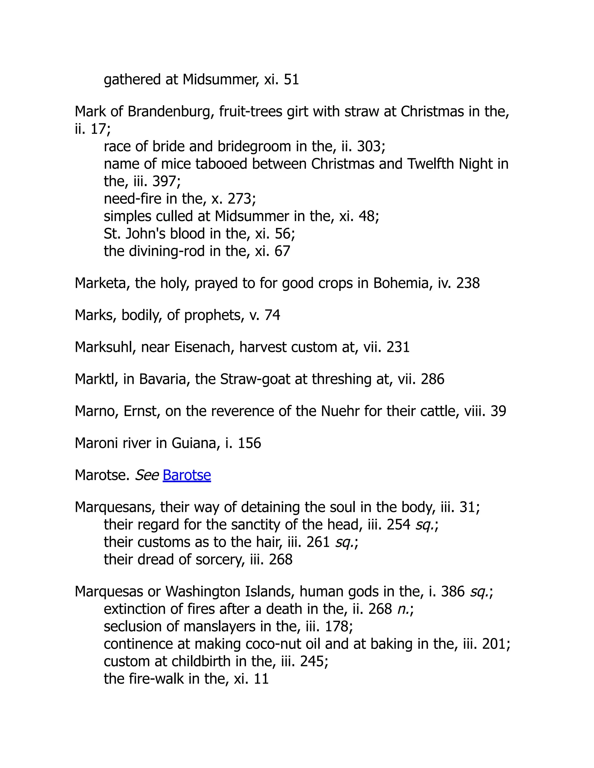 gathered at Midsummer, xi. 51
Mark of Brandenburg, fruit-trees girt with straw at Christmas in the,
ii. 17;
race of bride and bridegroom in the, ii. 303;
name of mice tabooed between Christmas and Twelfth Night in
the, iii. 397;
need-fire in the, x. 273;
simples culled at Midsummer in the, xi. 48;
St. John's blood in the, xi. 56;
the divining-rod in the, xi. 67
Marketa, the holy, prayed to for good crops in Bohemia, iv. 238
Marks, bodily, of prophets, v. 74
Marksuhl, near Eisenach, harvest custom at, vii. 231
Marktl, in Bavaria, the Straw-goat at threshing at, vii. 286
Marno, Ernst, on the reverence of the Nuehr for their cattle, viii. 39
Maroni river in Guiana, i. 156
Marotse. See Barotse
Marquesans, their way of detaining the soul in the body, iii. 31;
their regard for the sanctity of the head, iii. 254 sq.;
their customs as to the hair, iii. 261 sq.;
their dread of sorcery, iii. 268
Marquesas or Washington Islands, human gods in the, i. 386 sq.;
extinction of fires after a death in the, ii. 268 n.;
seclusion of manslayers in the, iii. 178;
continence at making coco-nut oil and at baking in the, iii. 201;
custom at childbirth in the, iii. 245;
the fire-walk in the, xi. 11
 