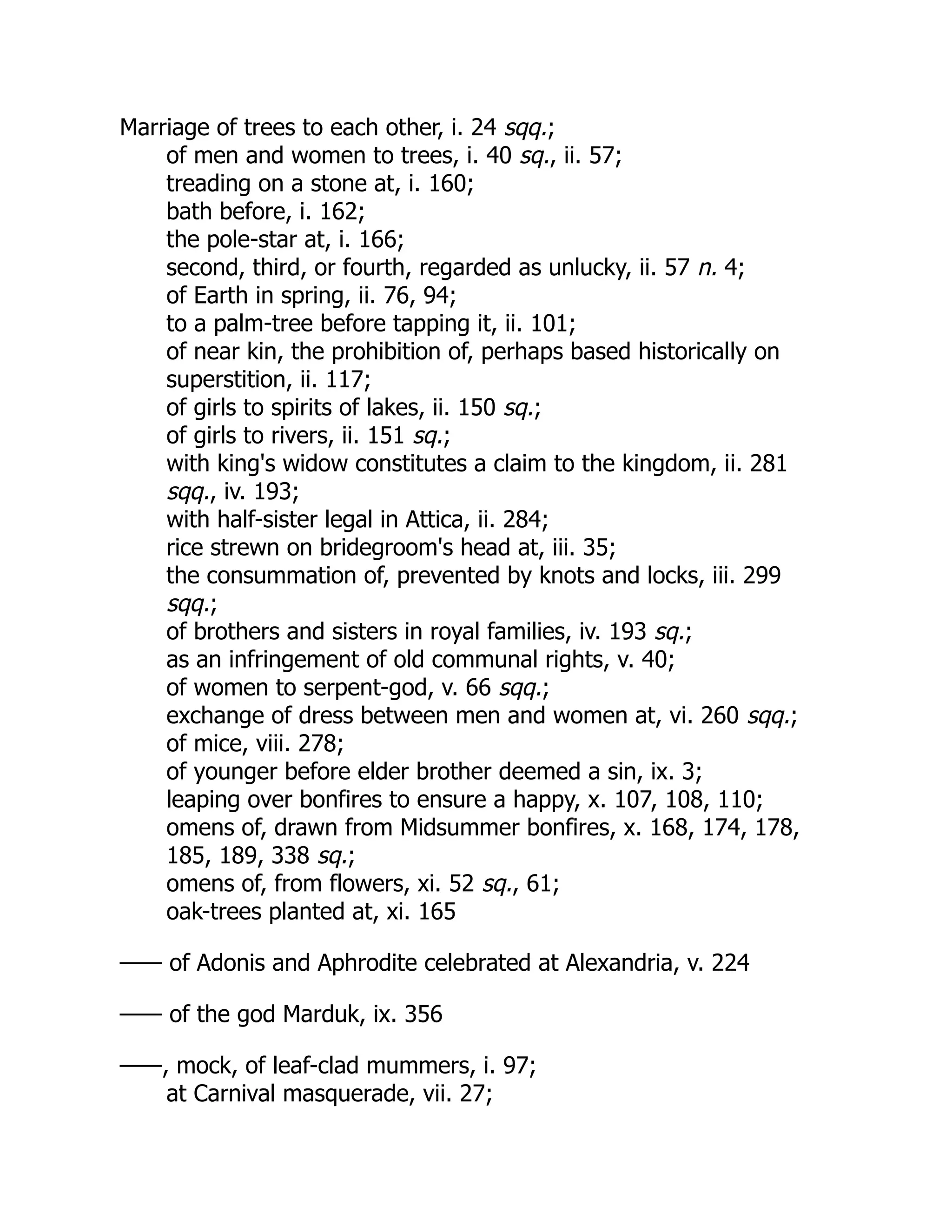 Marriage of trees to each other, i. 24 sqq.;
of men and women to trees, i. 40 sq., ii. 57;
treading on a stone at, i. 160;
bath before, i. 162;
the pole-star at, i. 166;
second, third, or fourth, regarded as unlucky, ii. 57 n. 4;
of Earth in spring, ii. 76, 94;
to a palm-tree before tapping it, ii. 101;
of near kin, the prohibition of, perhaps based historically on
superstition, ii. 117;
of girls to spirits of lakes, ii. 150 sq.;
of girls to rivers, ii. 151 sq.;
with king's widow constitutes a claim to the kingdom, ii. 281
sqq., iv. 193;
with half-sister legal in Attica, ii. 284;
rice strewn on bridegroom's head at, iii. 35;
the consummation of, prevented by knots and locks, iii. 299
sqq.;
of brothers and sisters in royal families, iv. 193 sq.;
as an infringement of old communal rights, v. 40;
of women to serpent-god, v. 66 sqq.;
exchange of dress between men and women at, vi. 260 sqq.;
of mice, viii. 278;
of younger before elder brother deemed a sin, ix. 3;
leaping over bonfires to ensure a happy, x. 107, 108, 110;
omens of, drawn from Midsummer bonfires, x. 168, 174, 178,
185, 189, 338 sq.;
omens of, from flowers, xi. 52 sq., 61;
oak-trees planted at, xi. 165
—— of Adonis and Aphrodite celebrated at Alexandria, v. 224
—— of the god Marduk, ix. 356
——, mock, of leaf-clad mummers, i. 97;
at Carnival masquerade, vii. 27;
 