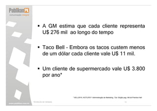 A GM estima que cada cliente representa
        U$ 276 mil ao longo do tempo

        Taco Bell – Embora os tacos custem menos
        de um dólar cada cliente vale U$ 11 mil.

        Um cliente de supermercado vale U$ 3.800
        por ano*



                     * KELLER K, KOTLER,P. Administração de Marketing. 12a. Edição pag.148 ed.Prentice Hall

TÉCNICAS DE VENDAS                                                                   13
 