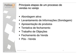 Principais etapas de um processo de
   vendas no varejo


        Abordagem ativa
        Levantamento de Informações (Sondagem)
        Apresentação de produtos
        Tentativa de fechamento
        Trabalho de Objeções
        Fechamento da Venda
        Pós - Venda



TÉCNICAS DE VENDAS                       15
 