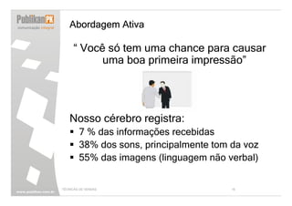 Abordagem Ativa

     “ Você só tem uma chance para causar
           uma boa primeira impressão”




   Nosso cérebro registra:
        7 % das informações recebidas
        38% dos sons, principalmente tom da voz
        55% das imagens (linguagem não verbal)


TÉCNICAS DE VENDAS                       16
 