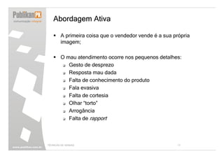 Abordagem Ativa

        A primeira coisa que o vendedor vende é a sua própria
        imagem;

        O mau atendimento ocorre nos pequenos detalhes:
           Gesto de desprezo
           Resposta mau dada
           Falta de conhecimento do produto
           Fala evasiva
           Falta de cortesia
           Olhar “torto”
           Arrogância
           Falta de rapport



TÉCNICAS DE VENDAS                                      17
 