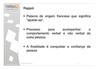 Rappot

        Palavra de origem francesa que significa
        “ajustar-se”.

        Processo     para    acompanhar    o
        comportamento verbal e não verbal da
        outra pessoa

        A finalidade é conquistar a confiança da
        pessoa


TÉCNICAS DE VENDAS                      18
 