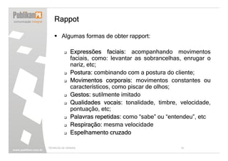 Rappot

        Algumas formas de obter rapport:

              Expressões faciais: acompanhando movimentos
              faciais, como: levantar as sobrancelhas, enrugar o
              nariz, etc;
              Postura: combinando com a postura do cliente;
              Movimentos corporais: movimentos constantes ou
              característicos, como piscar de olhos;
              Gestos: sutilmente imitado
              Qualidades vocais: tonalidade, timbre, velocidade,
              pontuação, etc;
              Palavras repetidas: como “sabe” ou “entendeu”, etc
              Respiração: mesma velocidade
              Espelhamento cruzado

TÉCNICAS DE VENDAS                                   19
 