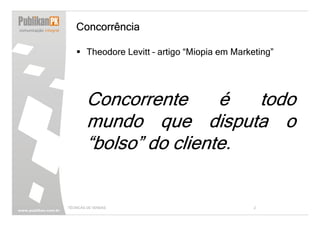 Concorrência

        Theodore Levitt – artigo “Miopia em Marketing”




        Concorrente      é  todo
        mundo que disputa o
        “bolso” do cliente.


TÉCNICAS DE VENDAS                               2
 