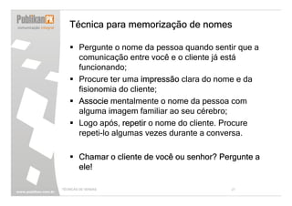 Técnica para memorização de nomes

        Pergunte o nome da pessoa quando sentir que a
        comunicação entre você e o cliente já está
        funcionando;
        Procure ter uma impressão clara do nome e da
        fisionomia do cliente;
        Associe mentalmente o nome da pessoa com
        alguma imagem familiar ao seu cérebro;
        Logo após, repetir o nome do cliente. Procure
        repeti-lo algumas vezes durante a conversa.

        Chamar o cliente de você ou senhor? Pergunte a
        ele!

TÉCNICAS DE VENDAS                            21
 