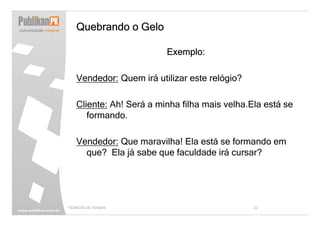 Quebrando o Gelo

                         Exemplo:

   Vendedor: Quem irá utilizar este relógio?

   Cliente: Ah! Será a minha filha mais velha.Ela está se
      formando.

   Vendedor: Que maravilha! Ela está se formando em
     que? Ela já sabe que faculdade irá cursar?




TÉCNICAS DE VENDAS                             22
 
