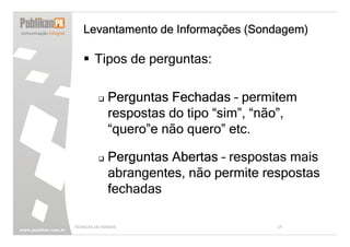 Levantamento de Informações (Sondagem)

        Tipos de perguntas:

              Perguntas Fechadas – permitem
              respostas do tipo “sim”, “não”,
              “quero”e não quero” etc.

              Perguntas Abertas – respostas mais
              abrangentes, não permite respostas
              fechadas

TÉCNICAS DE VENDAS                       27
 