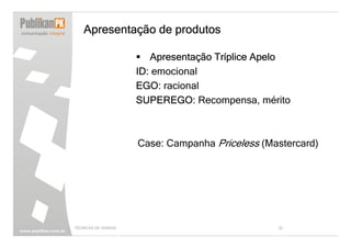 Apresentação de produtos

                        Apresentação Tríplice Apelo
                     ID: emocional
                     EGO: racional
                     SUPEREGO: Recompensa, mérito



                     Case: Campanha Priceless (Mastercard)




TÉCNICAS DE VENDAS                               32
 