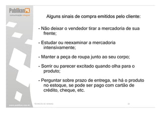 Alguns sinais de compra emitidos pelo cliente:

   - Não deixar o vendedor tirar a mercadoria de sua
      frente;

   - Estudar ou reexaminar a mercadoria
      intensivamente;

   - Manter a peça de roupa junto ao seu corpo;

   - Sorrir ou parecer excitado quando olha para o
      produto;

   - Perguntar sobre prazo de entrega, se há o produto
      no estoque, se pode ser pago com cartão de
      crédito, cheque, etc.

TÉCNICAS DE VENDAS                                34
 