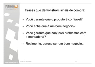 Frases que demonstram sinais de compra:

   - Você garante que o produto é confiável?

   - Você acha que é um bom negócio?

   - Você garante que não terei problemas com
     a mercadoria?

   - Realmente, parece ser um bom negócio...




TÉCNICAS DE VENDAS                      35
 