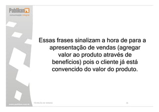 Essas frases sinalizam a hora de para a
       apresentação de vendas (agregar
           valor ao produto através de
        benefícios) pois o cliente já está
        convencido do valor do produto.




TÉCNICAS DE VENDAS                 36
 