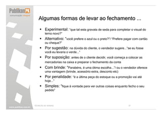 Algumas formas de levar ao fechamento ...
         Experimental: “que tal esta gravata de seda para completar o visual do
         terno novo?”
         Alternativo: “você prefere o azul ou o preto?”/ “Prefere pagar com cartão
         ou cheque?”
         Por sugestão: na dúvida do cliente, o vendedor sugere...”se eu fosse
         você eu levaria o verde...”
         Por suposição: antes de o cliente decidir, você começa a colocar as
         mercadorias na caixa e preparar o fechamento da conta
         Com brinde: “Parabéns, é uma ótima escolha...”/ ou o vendedor oferece
         uma vantagem (brinde, acessório extra, desconto etc)
         Por penalidade: “é a última peça do estoque ou a promoção vai até
         hoje...”
         Simples: “fique à vontade para ver outras coisas enquanto fecho o seu
         pedido”



TÉCNICAS DE VENDAS                                                  37
 