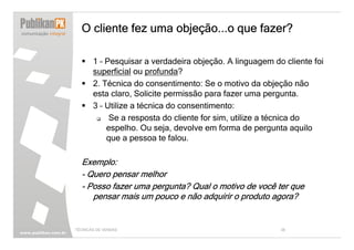 O cliente fez uma objeção...o que fazer?

       1 – Pesquisar a verdadeira objeção. A linguagem do cliente foi
       superficial ou profunda?
       2. Técnica do consentimento: Se o motivo da objeção não
       esta claro, Solicite permissão para fazer uma pergunta.
       3 – Utilize a técnica do consentimento:
            Se a resposta do cliente for sim, utilize a técnica do
           espelho. Ou seja, devolve em forma de pergunta aquilo
           que a pessoa te falou.

  Exemplo:
  - Quero pensar melhor
  - Posso fazer uma pergunta? Qual o motivo de você ter que
     pensar mais um pouco e não adquirir o produto agora?


TÉCNICAS DE VENDAS                                       38
 