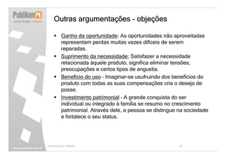 Outras argumentações - objeções

        Ganho da oportunidade: As oportunidades não aproveitadas
        representam perdas muitas vezes difíceis de serem
        reparadas.
        Suprimento da necessidade: Satisfazer a necessidade
        relacionada àquele produto, significa eliminar tensões,
        preocupações e certos tipos de angustia.
        Benefício do uso – Imaginar-se usufruindo dos benefícios do
        produto com todas as suas compensações cria o desejo de
        posse.
        Investimento patrimonial – A grande conquista do ser
        individual ou integrado à família se resumo no crescimento
        patrimonial. Através dele, a pessoa se distingue na sociedade
        e fortalece o seu status.




TÉCNICAS DE VENDAS                                       39
 