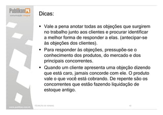 Dicas:

        Vale a pena anotar todas as objeções que surgirem
        no trabalho junto aos clientes e procurar identificar
        a melhor forma de responder a elas. (antecipar-se
        às objeções dos clientes).
        Para responder às objeções, pressupõe-se o
        conhecimento dos produtos, do mercado e dos
        principais concorrentes.
        Quando um cliente apresenta uma objeção dizendo
        que está caro, jamais concorde com ele. O produto
        vale o que você está cobrando. De repente são os
        concorrentes que estão fazendo liquidação de
        estoque antigo.


TÉCNICAS DE VENDAS                                40
 