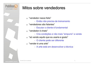 Mitos sobre vendedores

              “vendedor nasce feito”
                    – Então não precisa de treinamento
              “vendedores são falantes”
                    – Escutar o cliente é fundamental
              “vendedor é chato”
                    – Cria condições e não mais “empurra” a venda
              “só vendo aquilo que eu usaria e gosto”
                    – O cliente pode ser diferente
              “vender é uma arte”
                    – A arte está em desenvolver a técnica




TÉCNICAS DE VENDAS                                        5
 