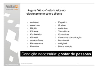 Alguns “Ativos” valorizados no
       relacionamento com o cliente


              Amistoso           Empático
              Atencioso          Ouvinte
              Rápido             Ambicioso
              Eficiente          Tem atitude
              Conhecedor         Competidor
              Otimista           Clareza na comunicação
              Autoconfiante      Bom humor
              Perseverante       Amigável
              Pró-ativo          Busca solução


 Condição necessária: gostar de pessoas

TÉCNICAS DE VENDAS                                 7
 