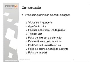 Comunicação

        Principais problemas de comunicação:

              Vícios de linguagem
              Aparência ruim
              Postura não verbal inadequada
              Tom de voz
              Falta de interesse e atenção
              Estereótipos e preconceitos
              Padrões culturais diferentes
              Falta de conhecimento do assunto
              Falta de rapport

TÉCNICAS DE VENDAS                               8
 