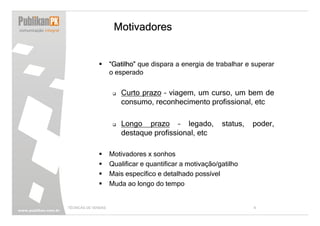 Motivadores


                     “Gatilho” que dispara a energia de trabalhar e superar
                     o esperado


                         Curto prazo – viagem, um curso, um bem de
                         consumo, reconhecimento profissional, etc

                         Longo prazo – legado,             status,   poder,
                         destaque profissional, etc

                     Motivadores x sonhos
                     Qualificar e quantificar a motivação/gatilho
                     Mais específico e detalhado possível
                     Muda ao longo do tempo


TÉCNICAS DE VENDAS                                                   9
 
