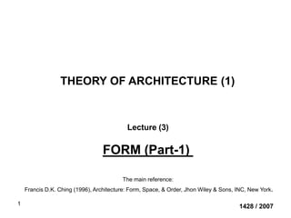 1
THEORY OF ARCHITECTURE (1)
1428 / 2007
Lecture (3)
FORM (Part-1)
The main reference:
Francis D.K. Ching (1996), Architecture: Form, Space, & Order, Jhon Wiley & Sons, INC, New York.
 