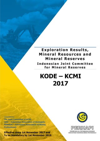 KODE – KCMI
2017
Exploration Result s,
Mineral Resources and
Mineral Reserves
I n d o n e s i a n J o i n t C o m m i t t e e
f o r M i n e r a l R e s e r v e s
Compiled by:
The Joint Committee of KCMI
IAGI – Indonesian Association of Geologists
PERHAPI – Indonesian Association of Mining
Professionals
Effective since 1st November 2017 and
To be Mandatory by 1st November 2019
 