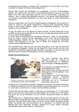 -2-
außergewöhnliche Aufträge zu erledigen habe, verständigen wir uns schriftlich, sonst reden
wir einfach mit Händen und Füßen und das klappt prima“.

Michael Stapf, Inhaber des Dentallabors am Ludwigsplatz mit derzeit 18 Beschäftigten
ergänzt: “Ich arbeite schon seit Jahren mit behinderten Menschen zusammen und habe
bisher immer sehr gute Erfahrungen gemacht. Sie sind hochmotiviert, zuverlässig und
arbeiten – was in unserem Beruf besonders wichtig ist – sehr genau. Diese Eigenschaften
und natürlich die berufliche Qualifikation von Frau Cosic waren für meine Entscheidung
maßgebend“.

Das gilt, so Stapf weiter, auch für seinen Auslieferungsfahrer Wolfgang M. Auch er gehört mit
seinen 61 Jahren zu den älteren Arbeitnehmern. Aufgrund einer rheumatoiden Arthritis
konnte er seine frühere Tätigkeit - wegen zu hoher körperlicher Belastung - nicht mehr
ausüben und wurde arbeitslos.

Er sagt: „Die Stelle hat mir die Agentur für Arbeit vermittelt, und diese Arbeit kann ich gut
ausfüllen. So wie es bei mir gelaufen ist, finde ich es gut. Es ging alles relativ schnell. Ich war
nur kurze Zeit ohne Beschäftigung“.
Er findet, dass die Einstellung eines behinderten Menschen Vorteile für alle Beteiligten
bringt. So hätte in seinem Fall die Arbeitsagentur nach kurzer Zeit die Zahlung des
Arbeitslosengeldes einstellen können. Sein Arbeitgeber hat eine erfahrene Arbeitskraft
erhalten. Das Wichtigste ist ihm aber, dass er wieder eine Aufgabe hat und seinen
Lebensunterhalt selbst bestreiten kann.

Wer Fachkräfte sucht, sollte sich auch mal diesen Weg gehen, so der Tipp des Laborchefs
an interessierte Arbeitgeber: „Einfach bei der Agentur für Arbeit anrufen und sich nach
qualifizierten, behinderten arbeitsuchenden Menschen erkundigen. Für unseren Betrieb lief
das bisher immer mit großer Fachkompetenz, schnell und reibungslos ab.“

Beispiel Generallandesarchiv:

                                                                 Der heute 52-jährige Fred Becher
                                                                 erkrankte im Alter von 7 Monaten an
                                                                 Polio (Kinderlähmung) mit bleibenden
                                                                 Einschränkungen im Bewegungsapparat.

                                                                 Er ist Historiker und arbeitet seit 2007 im
                                                                 Generallandesarchiv (GLA).
                                                                 Sein Einstieg wurde zunächst durch die
                                                                 Arbeitsagentur finanziell gefördert. Zuvor
                                                                 war er arbeitslos.
                                                                 Aktuell arbeitet er an einem spannenden
                                                                 Projektauftrag, welcher - vereinfacht
                                                                 ausgedrückt - mit dem Titel ‚vom 19.
   Fred Becher und Peter Ganz, sind als Archivangestellte beim   Jahrhundert bis ins 21. Jahrhundert‘
   Generallandesarchiv (GLA) in Karlsruhe beschäftigt            beschrieben werden kann.
Projektziel ist es, Verzeichnisse historisch bedeutender Urkunden und anderer Dokumente
zur badischen Geschichte mit Hilfe eines speziellen Computerprogramms eins zu eins ins
21. Jahrhundert zu übernehmen, zu sichern und internetfähig zu gestalten.

Zunächst hört sich das relativ einfach an. Aber das ist es keineswegs. Im. 19. Jahrhundert
gab es noch eine ganz andere Schrift und viele Begriffe, die wir heute nicht mehr kennen.
Und genau hier ist das Fachwissen und das korrekte und genaue Arbeiten von Becher
gefragt.
„Die Schriften sind in ‚Sütterlinschrift‘ verfasst. Das ist eine Schreibschrift, die nach dem
Berliner Grafiker Ludwig Sütterlin (1865-1917) benannt wird. Heute gibt es nur noch wenige
Menschen, die diese Schrift erlernt haben. Sie wurde bis etwa 1940 in deutschen Schulen
gelehrt. Es erfordert sehr viel Konzentration, sie zu ‚übersetzen‘. Ein falscher Satz oder
falsches Wort kann Geschichte verändern. Deshalb ist es ganz wichtig, permanent
Plausibilitätskontrollen durch zuführen“, erklärt Becher.

                                                                                                          3
 