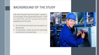BACKGROUND OF THE STUDY
Like land-based industrial power systems,
increasingly of the generated power is fed
on with the aid of using electronic
equipment on the ship.
§ To minimize the electrical accident on
board ship
§ To develop a safe electrical working
environment on board ship
 