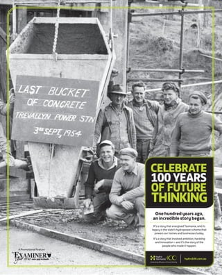 A Promotional Feature
One hundred years ago,
an incredible story began.
It’s a story that energised Tasmania, and its
legacy is the state’s hydropower scheme that
powers our homes and businesses today.
It’s a story that involved ambition, hardship
and innovation – and it’s the story of the
people who made it happen.
CELEBRATE
100YEARS
OF FUTURE
THINKING
hydro100.com.au
 
